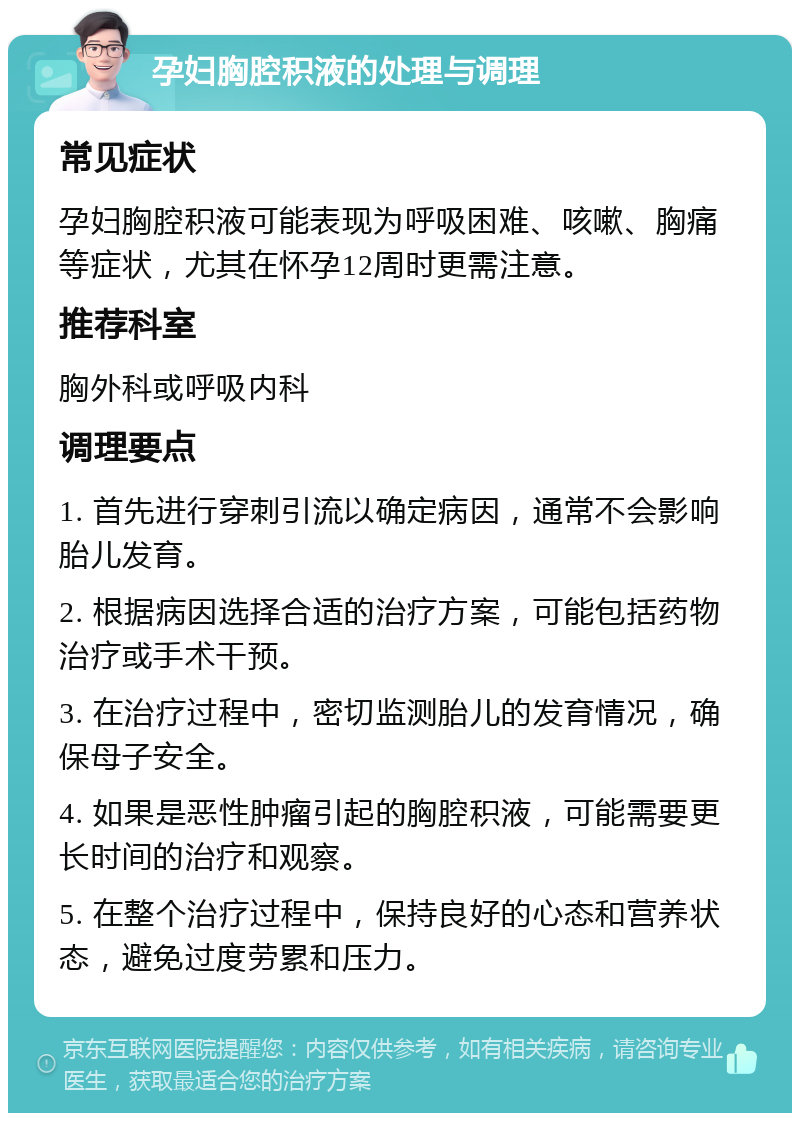 孕妇胸腔积液的处理与调理 常见症状 孕妇胸腔积液可能表现为呼吸困难、咳嗽、胸痛等症状，尤其在怀孕12周时更需注意。 推荐科室 胸外科或呼吸内科 调理要点 1. 首先进行穿刺引流以确定病因，通常不会影响胎儿发育。 2. 根据病因选择合适的治疗方案，可能包括药物治疗或手术干预。 3. 在治疗过程中，密切监测胎儿的发育情况，确保母子安全。 4. 如果是恶性肿瘤引起的胸腔积液，可能需要更长时间的治疗和观察。 5. 在整个治疗过程中，保持良好的心态和营养状态，避免过度劳累和压力。