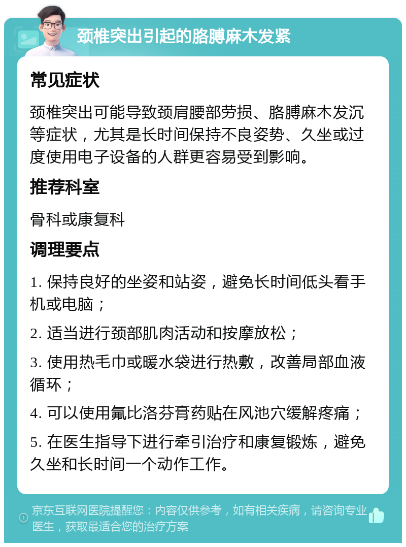 颈椎突出引起的胳膊麻木发紧 常见症状 颈椎突出可能导致颈肩腰部劳损、胳膊麻木发沉等症状，尤其是长时间保持不良姿势、久坐或过度使用电子设备的人群更容易受到影响。 推荐科室 骨科或康复科 调理要点 1. 保持良好的坐姿和站姿，避免长时间低头看手机或电脑； 2. 适当进行颈部肌肉活动和按摩放松； 3. 使用热毛巾或暖水袋进行热敷，改善局部血液循环； 4. 可以使用氟比洛芬膏药贴在风池穴缓解疼痛； 5. 在医生指导下进行牵引治疗和康复锻炼，避免久坐和长时间一个动作工作。