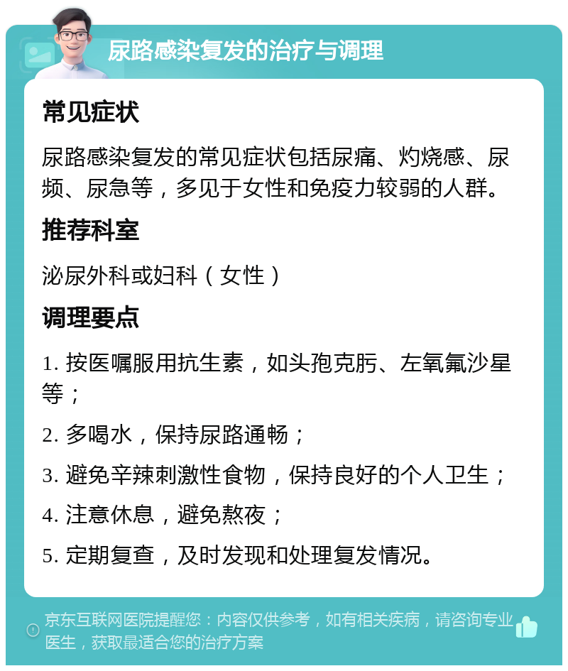 尿路感染复发的治疗与调理 常见症状 尿路感染复发的常见症状包括尿痛、灼烧感、尿频、尿急等，多见于女性和免疫力较弱的人群。 推荐科室 泌尿外科或妇科（女性） 调理要点 1. 按医嘱服用抗生素，如头孢克肟、左氧氟沙星等； 2. 多喝水，保持尿路通畅； 3. 避免辛辣刺激性食物，保持良好的个人卫生； 4. 注意休息，避免熬夜； 5. 定期复查，及时发现和处理复发情况。