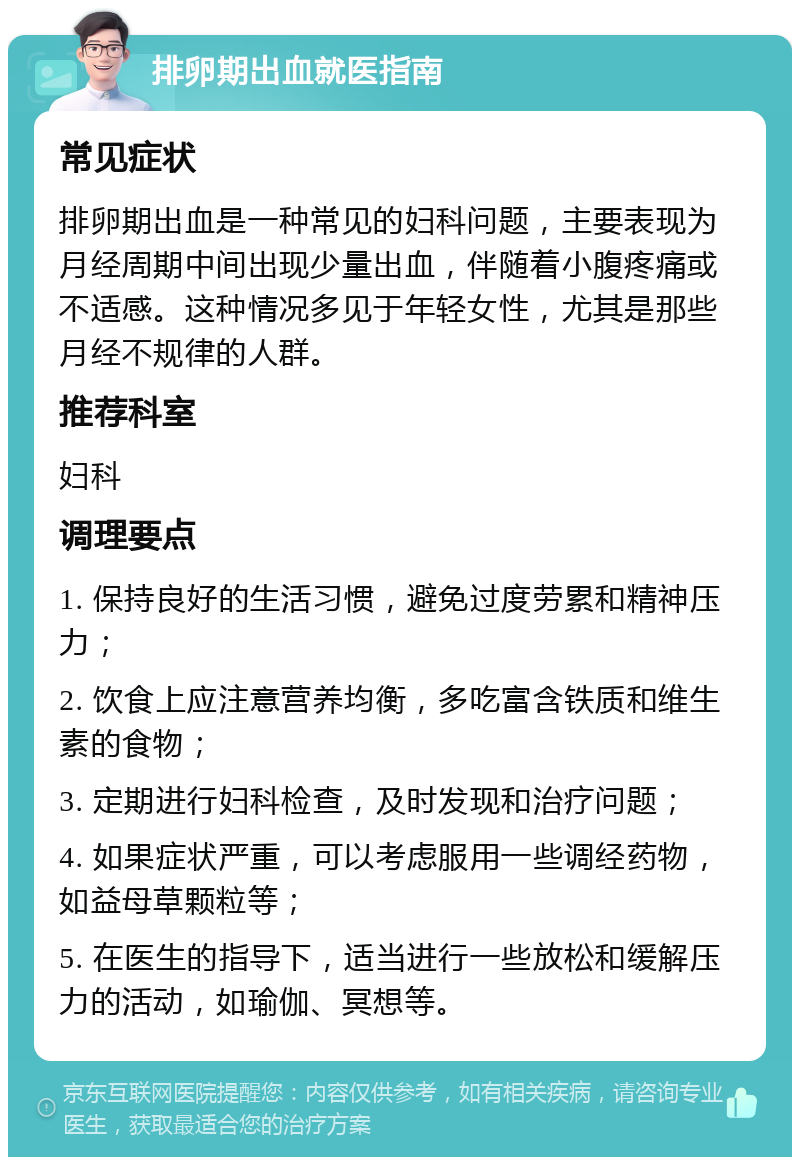 排卵期出血就医指南 常见症状 排卵期出血是一种常见的妇科问题，主要表现为月经周期中间出现少量出血，伴随着小腹疼痛或不适感。这种情况多见于年轻女性，尤其是那些月经不规律的人群。 推荐科室 妇科 调理要点 1. 保持良好的生活习惯，避免过度劳累和精神压力； 2. 饮食上应注意营养均衡，多吃富含铁质和维生素的食物； 3. 定期进行妇科检查，及时发现和治疗问题； 4. 如果症状严重，可以考虑服用一些调经药物，如益母草颗粒等； 5. 在医生的指导下，适当进行一些放松和缓解压力的活动，如瑜伽、冥想等。