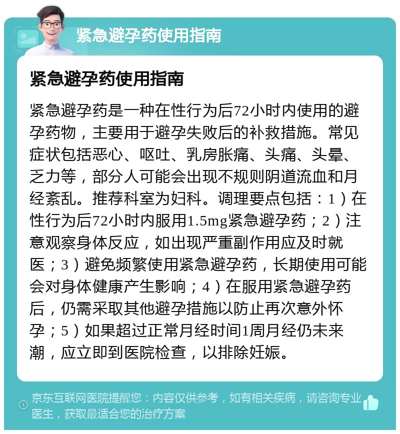 紧急避孕药使用指南 紧急避孕药使用指南 紧急避孕药是一种在性行为后72小时内使用的避孕药物，主要用于避孕失败后的补救措施。常见症状包括恶心、呕吐、乳房胀痛、头痛、头晕、乏力等，部分人可能会出现不规则阴道流血和月经紊乱。推荐科室为妇科。调理要点包括：1）在性行为后72小时内服用1.5mg紧急避孕药；2）注意观察身体反应，如出现严重副作用应及时就医；3）避免频繁使用紧急避孕药，长期使用可能会对身体健康产生影响；4）在服用紧急避孕药后，仍需采取其他避孕措施以防止再次意外怀孕；5）如果超过正常月经时间1周月经仍未来潮，应立即到医院检查，以排除妊娠。