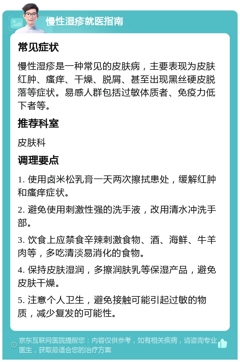 慢性湿疹就医指南 常见症状 慢性湿疹是一种常见的皮肤病，主要表现为皮肤红肿、瘙痒、干燥、脱屑、甚至出现黑丝硬皮脱落等症状。易感人群包括过敏体质者、免疫力低下者等。 推荐科室 皮肤科 调理要点 1. 使用卤米松乳膏一天两次擦拭患处，缓解红肿和瘙痒症状。 2. 避免使用刺激性强的洗手液，改用清水冲洗手部。 3. 饮食上应禁食辛辣刺激食物、酒、海鲜、牛羊肉等，多吃清淡易消化的食物。 4. 保持皮肤湿润，多擦润肤乳等保湿产品，避免皮肤干燥。 5. 注意个人卫生，避免接触可能引起过敏的物质，减少复发的可能性。