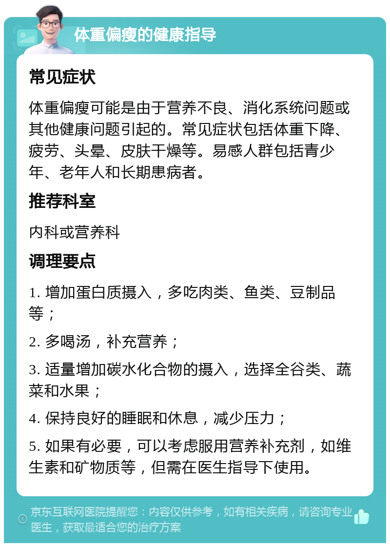 体重偏瘦的健康指导 常见症状 体重偏瘦可能是由于营养不良、消化系统问题或其他健康问题引起的。常见症状包括体重下降、疲劳、头晕、皮肤干燥等。易感人群包括青少年、老年人和长期患病者。 推荐科室 内科或营养科 调理要点 1. 增加蛋白质摄入，多吃肉类、鱼类、豆制品等； 2. 多喝汤，补充营养； 3. 适量增加碳水化合物的摄入，选择全谷类、蔬菜和水果； 4. 保持良好的睡眠和休息，减少压力； 5. 如果有必要，可以考虑服用营养补充剂，如维生素和矿物质等，但需在医生指导下使用。