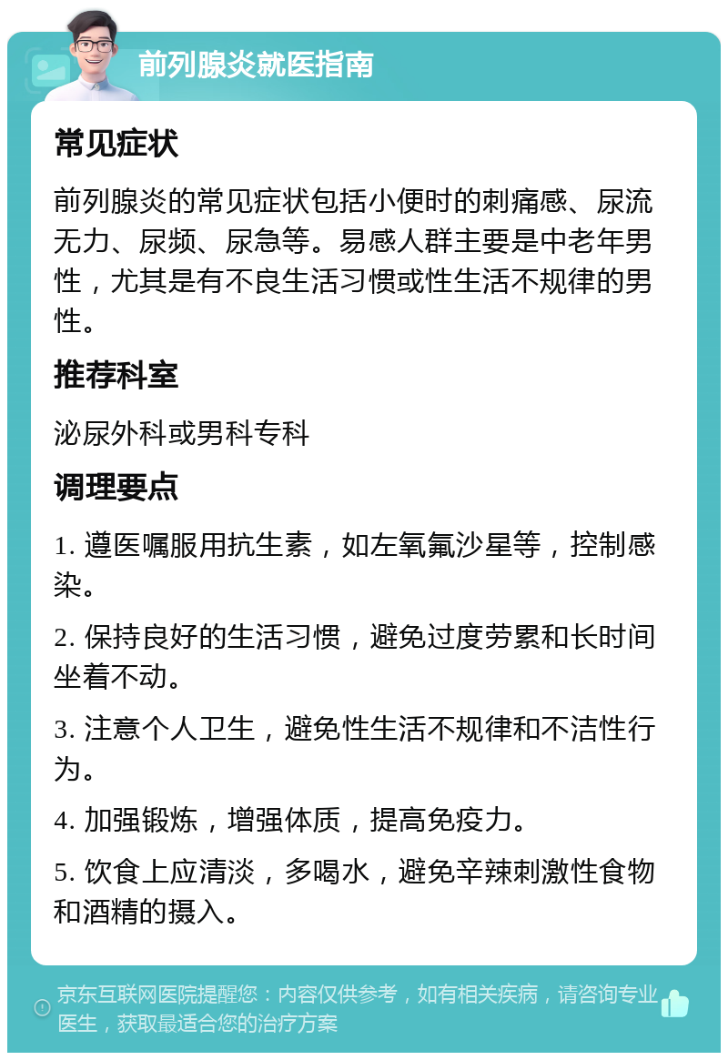 前列腺炎就医指南 常见症状 前列腺炎的常见症状包括小便时的刺痛感、尿流无力、尿频、尿急等。易感人群主要是中老年男性，尤其是有不良生活习惯或性生活不规律的男性。 推荐科室 泌尿外科或男科专科 调理要点 1. 遵医嘱服用抗生素，如左氧氟沙星等，控制感染。 2. 保持良好的生活习惯，避免过度劳累和长时间坐着不动。 3. 注意个人卫生，避免性生活不规律和不洁性行为。 4. 加强锻炼，增强体质，提高免疫力。 5. 饮食上应清淡，多喝水，避免辛辣刺激性食物和酒精的摄入。