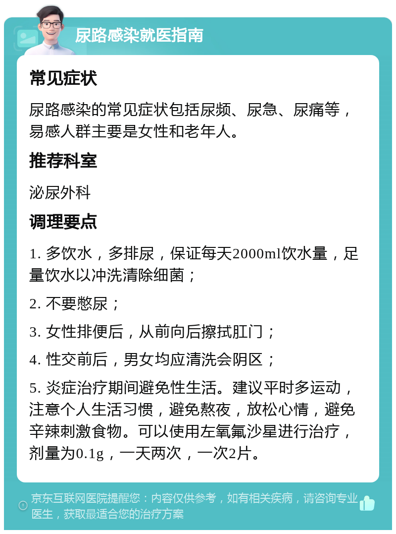 尿路感染就医指南 常见症状 尿路感染的常见症状包括尿频、尿急、尿痛等，易感人群主要是女性和老年人。 推荐科室 泌尿外科 调理要点 1. 多饮水，多排尿，保证每天2000ml饮水量，足量饮水以冲洗清除细菌； 2. 不要憋尿； 3. 女性排便后，从前向后擦拭肛门； 4. 性交前后，男女均应清洗会阴区； 5. 炎症治疗期间避免性生活。建议平时多运动，注意个人生活习惯，避免熬夜，放松心情，避免辛辣刺激食物。可以使用左氧氟沙星进行治疗，剂量为0.1g，一天两次，一次2片。