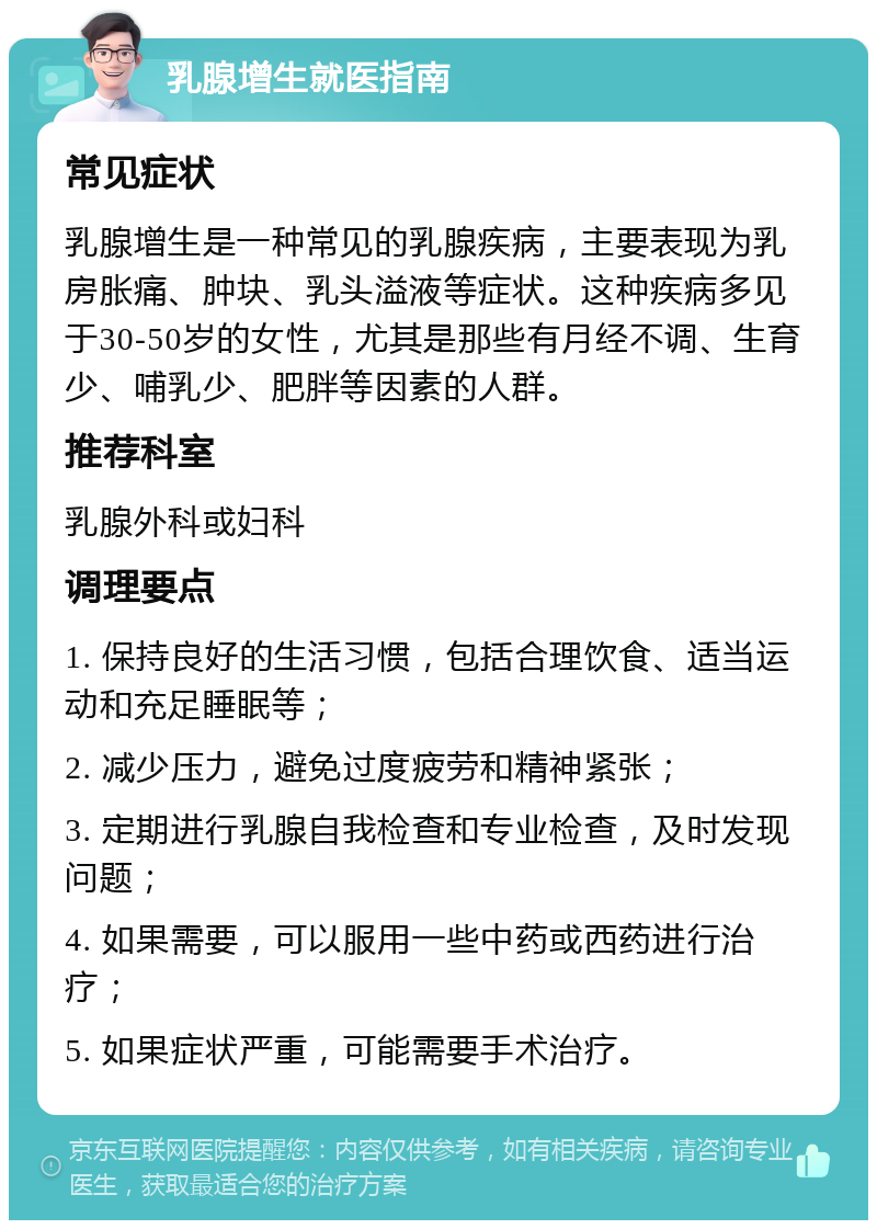 乳腺增生就医指南 常见症状 乳腺增生是一种常见的乳腺疾病，主要表现为乳房胀痛、肿块、乳头溢液等症状。这种疾病多见于30-50岁的女性，尤其是那些有月经不调、生育少、哺乳少、肥胖等因素的人群。 推荐科室 乳腺外科或妇科 调理要点 1. 保持良好的生活习惯，包括合理饮食、适当运动和充足睡眠等； 2. 减少压力，避免过度疲劳和精神紧张； 3. 定期进行乳腺自我检查和专业检查，及时发现问题； 4. 如果需要，可以服用一些中药或西药进行治疗； 5. 如果症状严重，可能需要手术治疗。