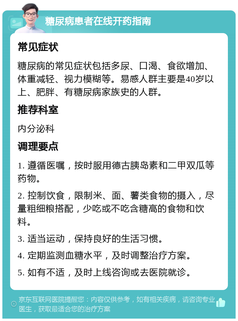 糖尿病患者在线开药指南 常见症状 糖尿病的常见症状包括多尿、口渴、食欲增加、体重减轻、视力模糊等。易感人群主要是40岁以上、肥胖、有糖尿病家族史的人群。 推荐科室 内分泌科 调理要点 1. 遵循医嘱，按时服用德古胰岛素和二甲双瓜等药物。 2. 控制饮食，限制米、面、薯类食物的摄入，尽量粗细粮搭配，少吃或不吃含糖高的食物和饮料。 3. 适当运动，保持良好的生活习惯。 4. 定期监测血糖水平，及时调整治疗方案。 5. 如有不适，及时上线咨询或去医院就诊。