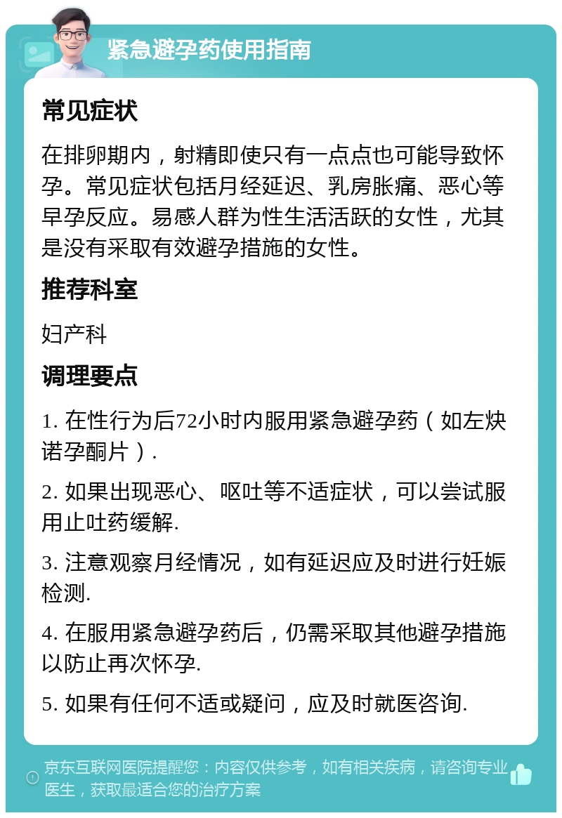 紧急避孕药使用指南 常见症状 在排卵期内，射精即使只有一点点也可能导致怀孕。常见症状包括月经延迟、乳房胀痛、恶心等早孕反应。易感人群为性生活活跃的女性，尤其是没有采取有效避孕措施的女性。 推荐科室 妇产科 调理要点 1. 在性行为后72小时内服用紧急避孕药（如左炔诺孕酮片）. 2. 如果出现恶心、呕吐等不适症状，可以尝试服用止吐药缓解. 3. 注意观察月经情况，如有延迟应及时进行妊娠检测. 4. 在服用紧急避孕药后，仍需采取其他避孕措施以防止再次怀孕. 5. 如果有任何不适或疑问，应及时就医咨询.