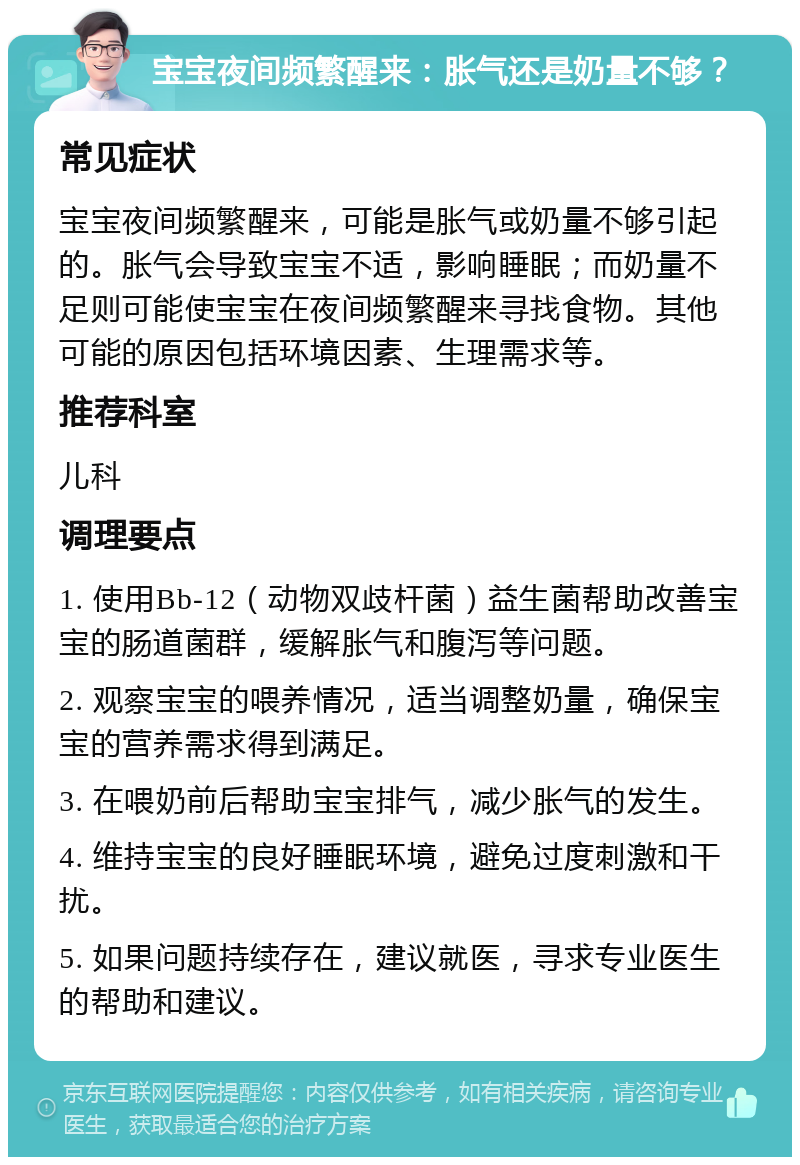 宝宝夜间频繁醒来：胀气还是奶量不够？ 常见症状 宝宝夜间频繁醒来，可能是胀气或奶量不够引起的。胀气会导致宝宝不适，影响睡眠；而奶量不足则可能使宝宝在夜间频繁醒来寻找食物。其他可能的原因包括环境因素、生理需求等。 推荐科室 儿科 调理要点 1. 使用Bb-12（动物双歧杆菌）益生菌帮助改善宝宝的肠道菌群，缓解胀气和腹泻等问题。 2. 观察宝宝的喂养情况，适当调整奶量，确保宝宝的营养需求得到满足。 3. 在喂奶前后帮助宝宝排气，减少胀气的发生。 4. 维持宝宝的良好睡眠环境，避免过度刺激和干扰。 5. 如果问题持续存在，建议就医，寻求专业医生的帮助和建议。