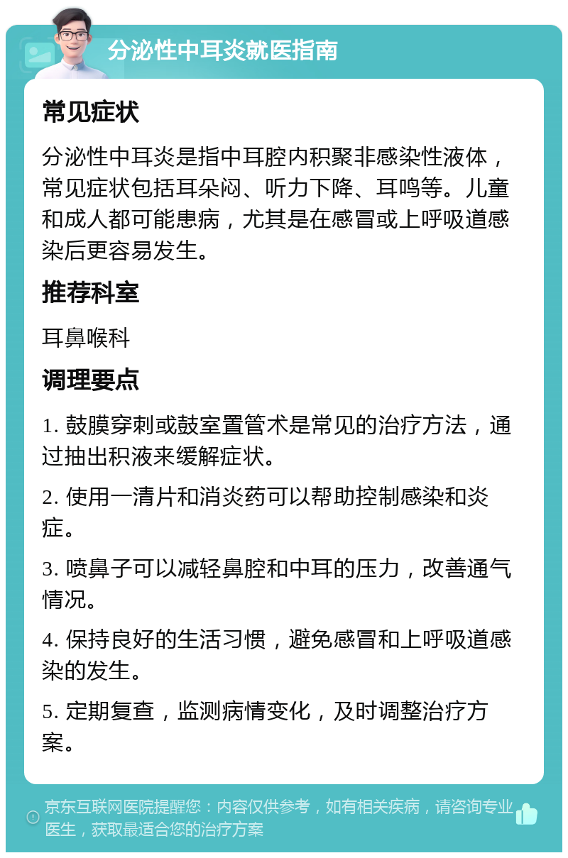 分泌性中耳炎就医指南 常见症状 分泌性中耳炎是指中耳腔内积聚非感染性液体，常见症状包括耳朵闷、听力下降、耳鸣等。儿童和成人都可能患病，尤其是在感冒或上呼吸道感染后更容易发生。 推荐科室 耳鼻喉科 调理要点 1. 鼓膜穿刺或鼓室置管术是常见的治疗方法，通过抽出积液来缓解症状。 2. 使用一清片和消炎药可以帮助控制感染和炎症。 3. 喷鼻子可以减轻鼻腔和中耳的压力，改善通气情况。 4. 保持良好的生活习惯，避免感冒和上呼吸道感染的发生。 5. 定期复查，监测病情变化，及时调整治疗方案。