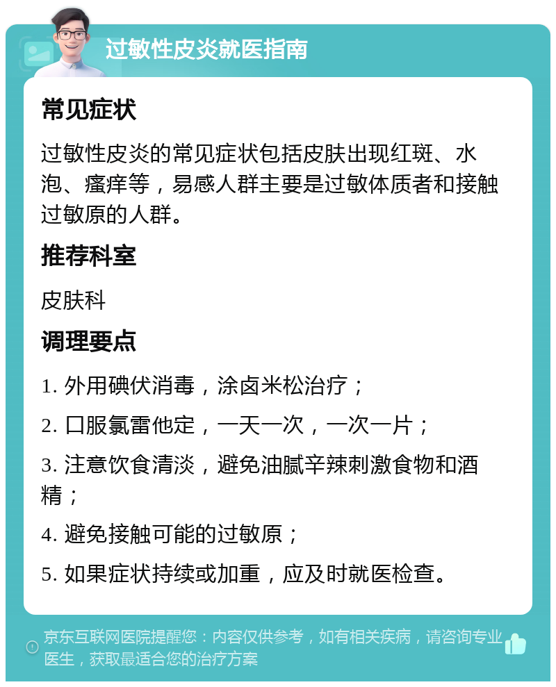 过敏性皮炎就医指南 常见症状 过敏性皮炎的常见症状包括皮肤出现红斑、水泡、瘙痒等，易感人群主要是过敏体质者和接触过敏原的人群。 推荐科室 皮肤科 调理要点 1. 外用碘伏消毒，涂卤米松治疗； 2. 口服氯雷他定，一天一次，一次一片； 3. 注意饮食清淡，避免油腻辛辣刺激食物和酒精； 4. 避免接触可能的过敏原； 5. 如果症状持续或加重，应及时就医检查。