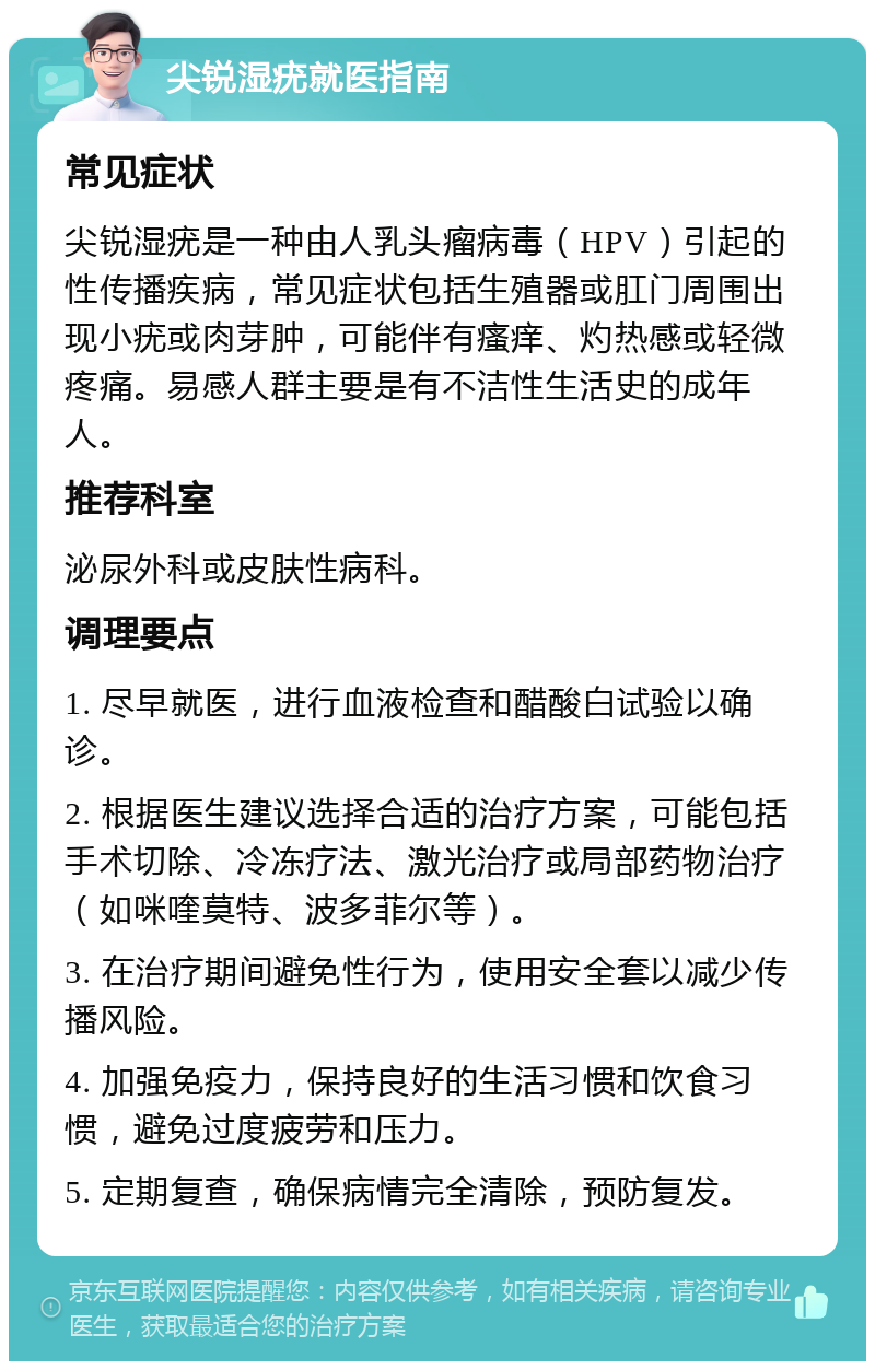 尖锐湿疣就医指南 常见症状 尖锐湿疣是一种由人乳头瘤病毒（HPV）引起的性传播疾病，常见症状包括生殖器或肛门周围出现小疣或肉芽肿，可能伴有瘙痒、灼热感或轻微疼痛。易感人群主要是有不洁性生活史的成年人。 推荐科室 泌尿外科或皮肤性病科。 调理要点 1. 尽早就医，进行血液检查和醋酸白试验以确诊。 2. 根据医生建议选择合适的治疗方案，可能包括手术切除、冷冻疗法、激光治疗或局部药物治疗（如咪喹莫特、波多菲尔等）。 3. 在治疗期间避免性行为，使用安全套以减少传播风险。 4. 加强免疫力，保持良好的生活习惯和饮食习惯，避免过度疲劳和压力。 5. 定期复查，确保病情完全清除，预防复发。