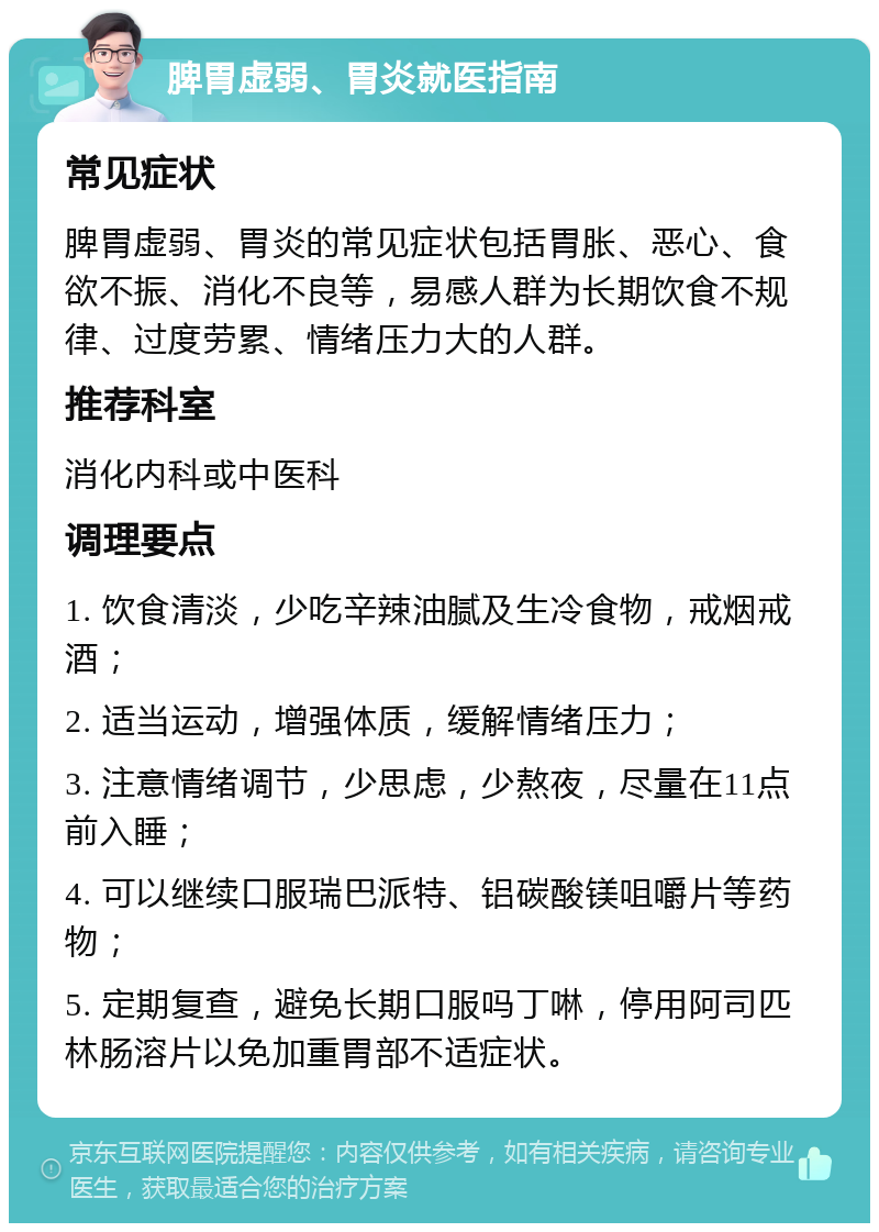 脾胃虚弱、胃炎就医指南 常见症状 脾胃虚弱、胃炎的常见症状包括胃胀、恶心、食欲不振、消化不良等，易感人群为长期饮食不规律、过度劳累、情绪压力大的人群。 推荐科室 消化内科或中医科 调理要点 1. 饮食清淡，少吃辛辣油腻及生冷食物，戒烟戒酒； 2. 适当运动，增强体质，缓解情绪压力； 3. 注意情绪调节，少思虑，少熬夜，尽量在11点前入睡； 4. 可以继续口服瑞巴派特、铝碳酸镁咀嚼片等药物； 5. 定期复查，避免长期口服吗丁啉，停用阿司匹林肠溶片以免加重胃部不适症状。