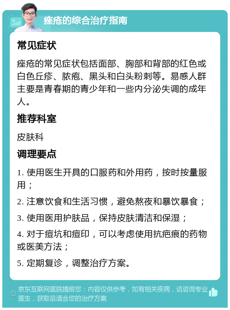 痤疮的综合治疗指南 常见症状 痤疮的常见症状包括面部、胸部和背部的红色或白色丘疹、脓疱、黑头和白头粉刺等。易感人群主要是青春期的青少年和一些内分泌失调的成年人。 推荐科室 皮肤科 调理要点 1. 使用医生开具的口服药和外用药，按时按量服用； 2. 注意饮食和生活习惯，避免熬夜和暴饮暴食； 3. 使用医用护肤品，保持皮肤清洁和保湿； 4. 对于痘坑和痘印，可以考虑使用抗疤痕的药物或医美方法； 5. 定期复诊，调整治疗方案。