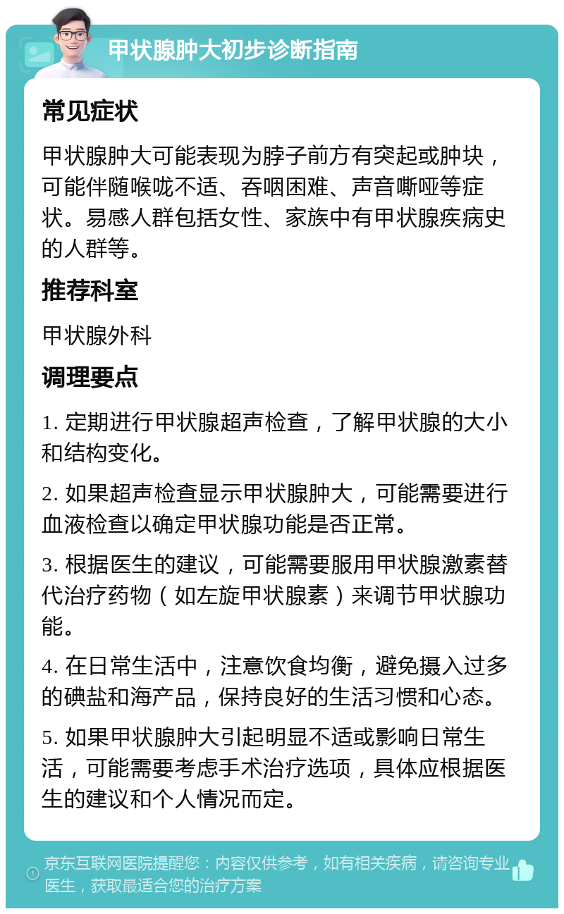 甲状腺肿大初步诊断指南 常见症状 甲状腺肿大可能表现为脖子前方有突起或肿块，可能伴随喉咙不适、吞咽困难、声音嘶哑等症状。易感人群包括女性、家族中有甲状腺疾病史的人群等。 推荐科室 甲状腺外科 调理要点 1. 定期进行甲状腺超声检查，了解甲状腺的大小和结构变化。 2. 如果超声检查显示甲状腺肿大，可能需要进行血液检查以确定甲状腺功能是否正常。 3. 根据医生的建议，可能需要服用甲状腺激素替代治疗药物（如左旋甲状腺素）来调节甲状腺功能。 4. 在日常生活中，注意饮食均衡，避免摄入过多的碘盐和海产品，保持良好的生活习惯和心态。 5. 如果甲状腺肿大引起明显不适或影响日常生活，可能需要考虑手术治疗选项，具体应根据医生的建议和个人情况而定。