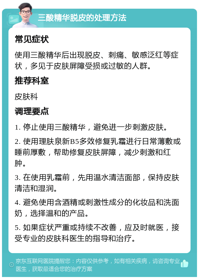 三酸精华脱皮的处理方法 常见症状 使用三酸精华后出现脱皮、刺痛、敏感泛红等症状，多见于皮肤屏障受损或过敏的人群。 推荐科室 皮肤科 调理要点 1. 停止使用三酸精华，避免进一步刺激皮肤。 2. 使用理肤泉新B5多效修复乳霜进行日常薄敷或睡前厚敷，帮助修复皮肤屏障，减少刺激和红肿。 3. 在使用乳霜前，先用温水清洁面部，保持皮肤清洁和湿润。 4. 避免使用含酒精或刺激性成分的化妆品和洗面奶，选择温和的产品。 5. 如果症状严重或持续不改善，应及时就医，接受专业的皮肤科医生的指导和治疗。