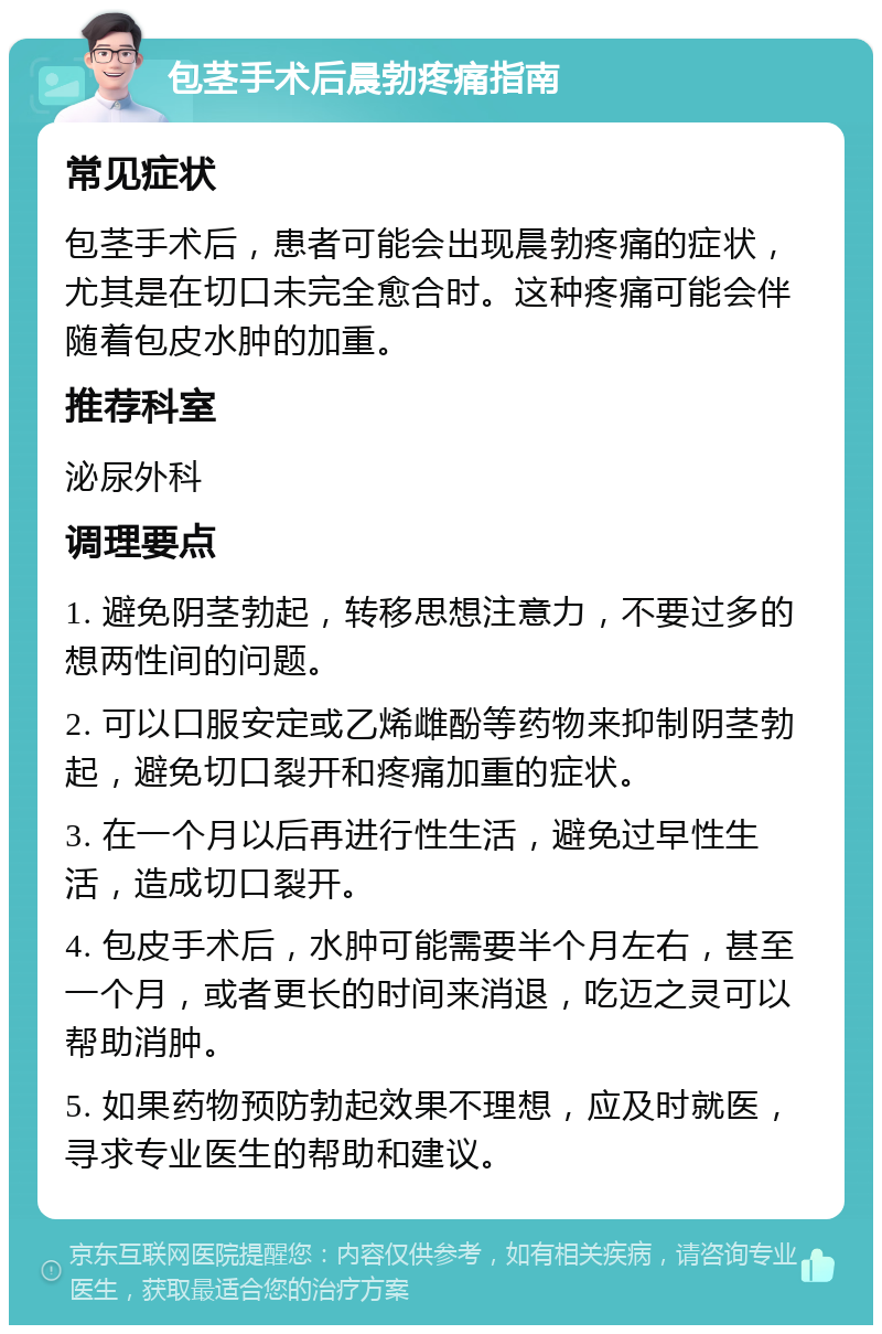 包茎手术后晨勃疼痛指南 常见症状 包茎手术后，患者可能会出现晨勃疼痛的症状，尤其是在切口未完全愈合时。这种疼痛可能会伴随着包皮水肿的加重。 推荐科室 泌尿外科 调理要点 1. 避免阴茎勃起，转移思想注意力，不要过多的想两性间的问题。 2. 可以口服安定或乙烯雌酚等药物来抑制阴茎勃起，避免切口裂开和疼痛加重的症状。 3. 在一个月以后再进行性生活，避免过早性生活，造成切口裂开。 4. 包皮手术后，水肿可能需要半个月左右，甚至一个月，或者更长的时间来消退，吃迈之灵可以帮助消肿。 5. 如果药物预防勃起效果不理想，应及时就医，寻求专业医生的帮助和建议。