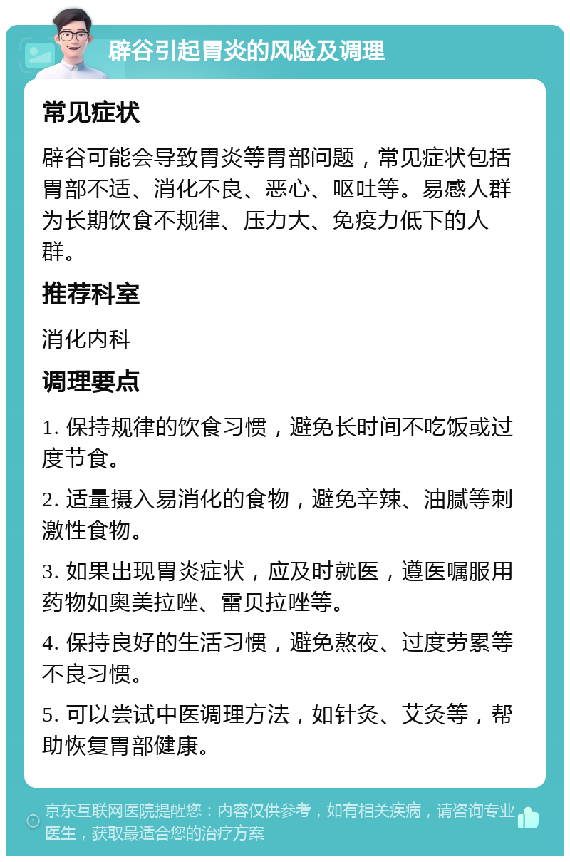 辟谷引起胃炎的风险及调理 常见症状 辟谷可能会导致胃炎等胃部问题，常见症状包括胃部不适、消化不良、恶心、呕吐等。易感人群为长期饮食不规律、压力大、免疫力低下的人群。 推荐科室 消化内科 调理要点 1. 保持规律的饮食习惯，避免长时间不吃饭或过度节食。 2. 适量摄入易消化的食物，避免辛辣、油腻等刺激性食物。 3. 如果出现胃炎症状，应及时就医，遵医嘱服用药物如奥美拉唑、雷贝拉唑等。 4. 保持良好的生活习惯，避免熬夜、过度劳累等不良习惯。 5. 可以尝试中医调理方法，如针灸、艾灸等，帮助恢复胃部健康。