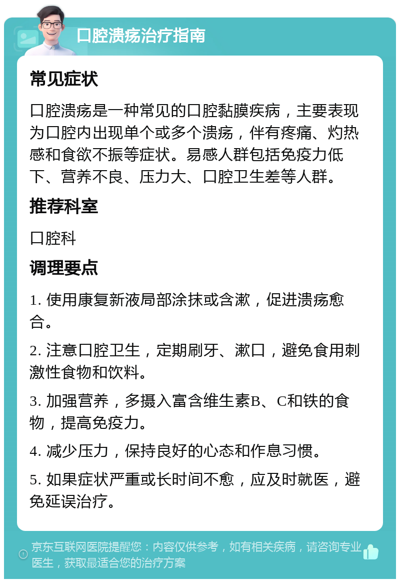 口腔溃疡治疗指南 常见症状 口腔溃疡是一种常见的口腔黏膜疾病，主要表现为口腔内出现单个或多个溃疡，伴有疼痛、灼热感和食欲不振等症状。易感人群包括免疫力低下、营养不良、压力大、口腔卫生差等人群。 推荐科室 口腔科 调理要点 1. 使用康复新液局部涂抹或含漱，促进溃疡愈合。 2. 注意口腔卫生，定期刷牙、漱口，避免食用刺激性食物和饮料。 3. 加强营养，多摄入富含维生素B、C和铁的食物，提高免疫力。 4. 减少压力，保持良好的心态和作息习惯。 5. 如果症状严重或长时间不愈，应及时就医，避免延误治疗。