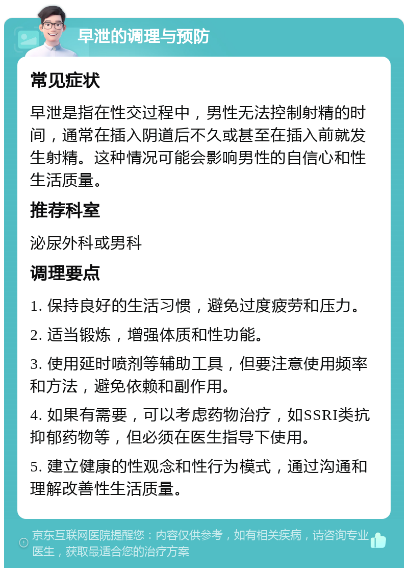 早泄的调理与预防 常见症状 早泄是指在性交过程中，男性无法控制射精的时间，通常在插入阴道后不久或甚至在插入前就发生射精。这种情况可能会影响男性的自信心和性生活质量。 推荐科室 泌尿外科或男科 调理要点 1. 保持良好的生活习惯，避免过度疲劳和压力。 2. 适当锻炼，增强体质和性功能。 3. 使用延时喷剂等辅助工具，但要注意使用频率和方法，避免依赖和副作用。 4. 如果有需要，可以考虑药物治疗，如SSRI类抗抑郁药物等，但必须在医生指导下使用。 5. 建立健康的性观念和性行为模式，通过沟通和理解改善性生活质量。