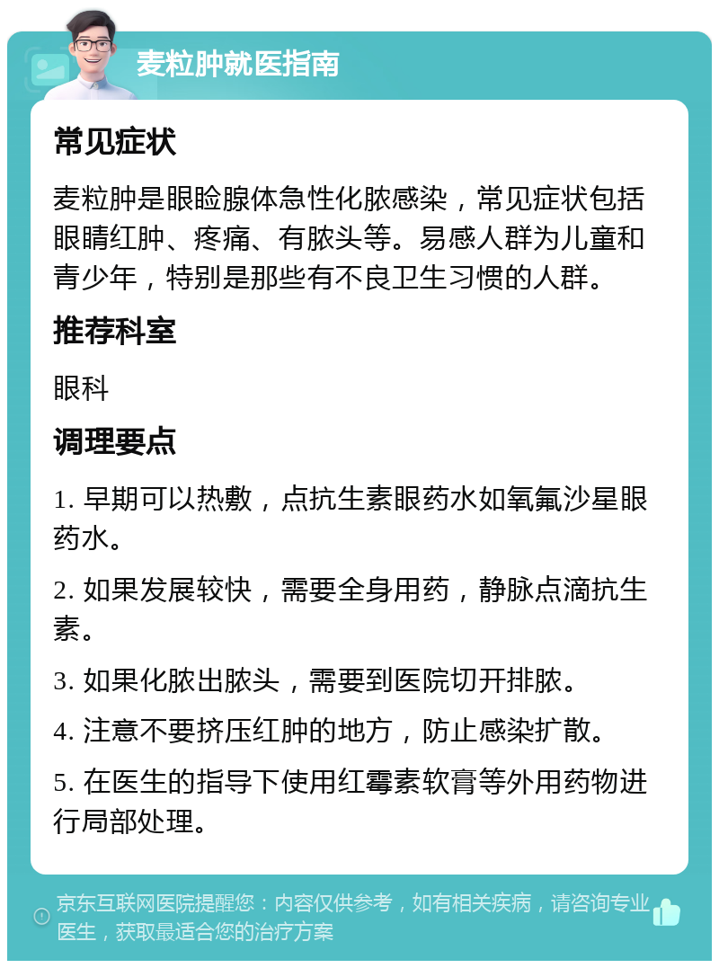 麦粒肿就医指南 常见症状 麦粒肿是眼睑腺体急性化脓感染，常见症状包括眼睛红肿、疼痛、有脓头等。易感人群为儿童和青少年，特别是那些有不良卫生习惯的人群。 推荐科室 眼科 调理要点 1. 早期可以热敷，点抗生素眼药水如氧氟沙星眼药水。 2. 如果发展较快，需要全身用药，静脉点滴抗生素。 3. 如果化脓出脓头，需要到医院切开排脓。 4. 注意不要挤压红肿的地方，防止感染扩散。 5. 在医生的指导下使用红霉素软膏等外用药物进行局部处理。