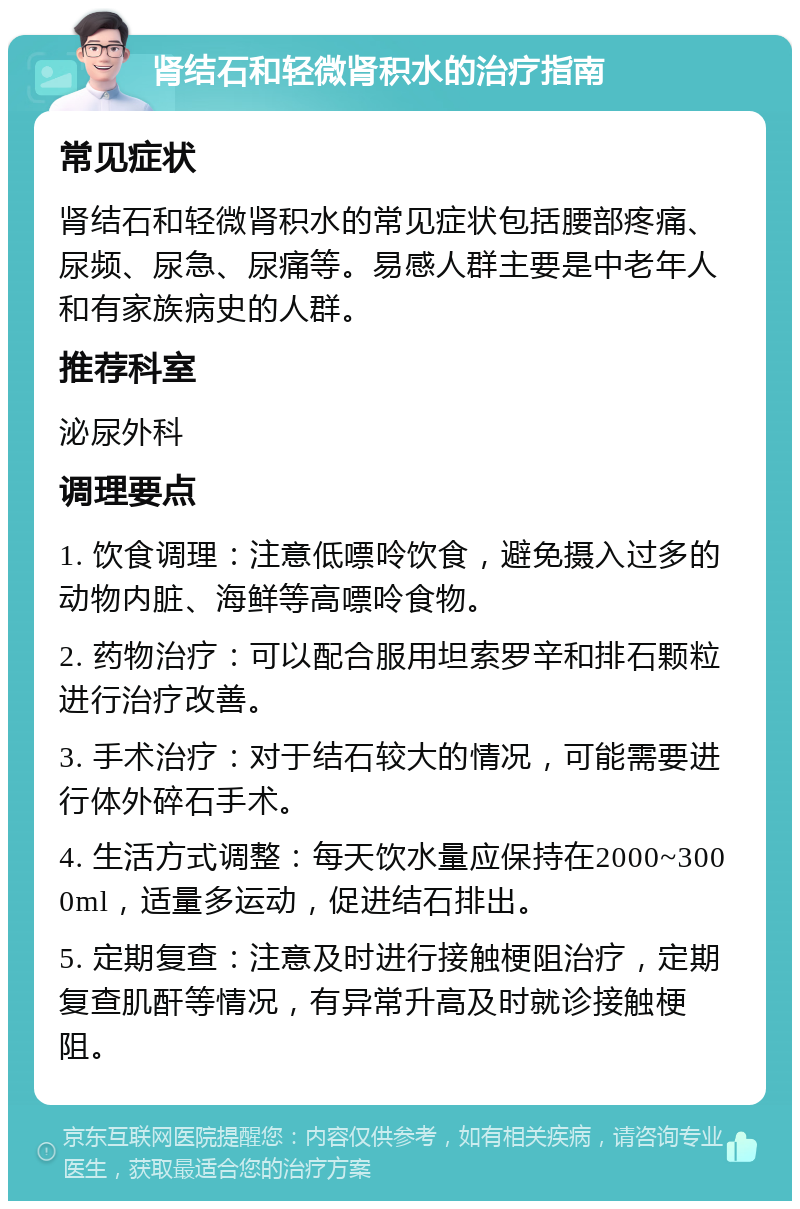 肾结石和轻微肾积水的治疗指南 常见症状 肾结石和轻微肾积水的常见症状包括腰部疼痛、尿频、尿急、尿痛等。易感人群主要是中老年人和有家族病史的人群。 推荐科室 泌尿外科 调理要点 1. 饮食调理：注意低嘌呤饮食，避免摄入过多的动物内脏、海鲜等高嘌呤食物。 2. 药物治疗：可以配合服用坦索罗辛和排石颗粒进行治疗改善。 3. 手术治疗：对于结石较大的情况，可能需要进行体外碎石手术。 4. 生活方式调整：每天饮水量应保持在2000~3000ml，适量多运动，促进结石排出。 5. 定期复查：注意及时进行接触梗阻治疗，定期复查肌酐等情况，有异常升高及时就诊接触梗阻。