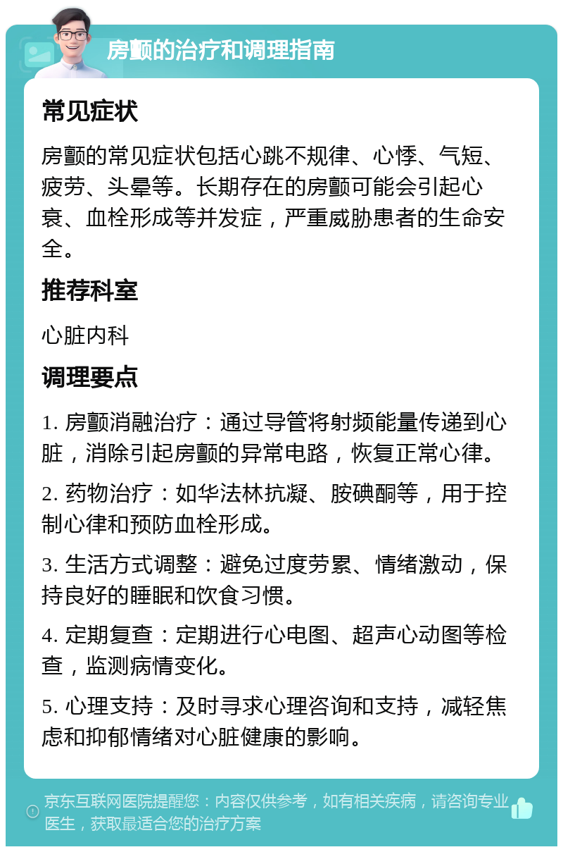 房颤的治疗和调理指南 常见症状 房颤的常见症状包括心跳不规律、心悸、气短、疲劳、头晕等。长期存在的房颤可能会引起心衰、血栓形成等并发症，严重威胁患者的生命安全。 推荐科室 心脏内科 调理要点 1. 房颤消融治疗：通过导管将射频能量传递到心脏，消除引起房颤的异常电路，恢复正常心律。 2. 药物治疗：如华法林抗凝、胺碘酮等，用于控制心律和预防血栓形成。 3. 生活方式调整：避免过度劳累、情绪激动，保持良好的睡眠和饮食习惯。 4. 定期复查：定期进行心电图、超声心动图等检查，监测病情变化。 5. 心理支持：及时寻求心理咨询和支持，减轻焦虑和抑郁情绪对心脏健康的影响。