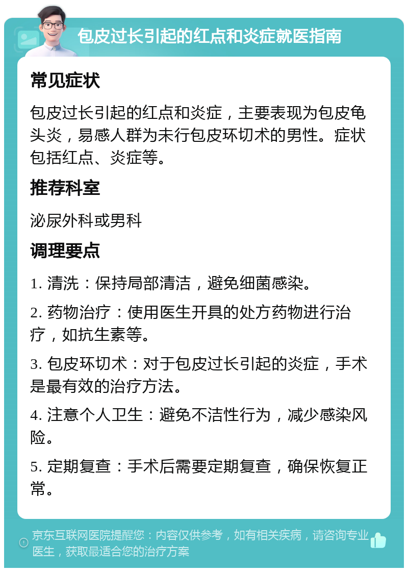 包皮过长引起的红点和炎症就医指南 常见症状 包皮过长引起的红点和炎症，主要表现为包皮龟头炎，易感人群为未行包皮环切术的男性。症状包括红点、炎症等。 推荐科室 泌尿外科或男科 调理要点 1. 清洗：保持局部清洁，避免细菌感染。 2. 药物治疗：使用医生开具的处方药物进行治疗，如抗生素等。 3. 包皮环切术：对于包皮过长引起的炎症，手术是最有效的治疗方法。 4. 注意个人卫生：避免不洁性行为，减少感染风险。 5. 定期复查：手术后需要定期复查，确保恢复正常。