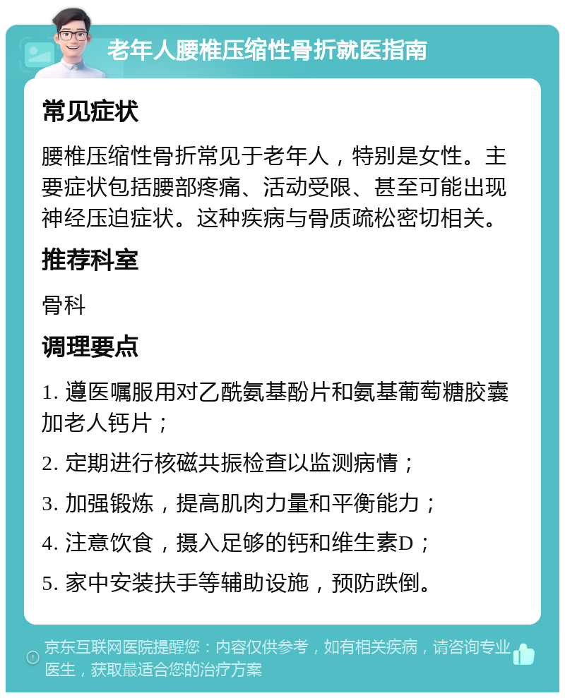 老年人腰椎压缩性骨折就医指南 常见症状 腰椎压缩性骨折常见于老年人，特别是女性。主要症状包括腰部疼痛、活动受限、甚至可能出现神经压迫症状。这种疾病与骨质疏松密切相关。 推荐科室 骨科 调理要点 1. 遵医嘱服用对乙酰氨基酚片和氨基葡萄糖胶囊加老人钙片； 2. 定期进行核磁共振检查以监测病情； 3. 加强锻炼，提高肌肉力量和平衡能力； 4. 注意饮食，摄入足够的钙和维生素D； 5. 家中安装扶手等辅助设施，预防跌倒。