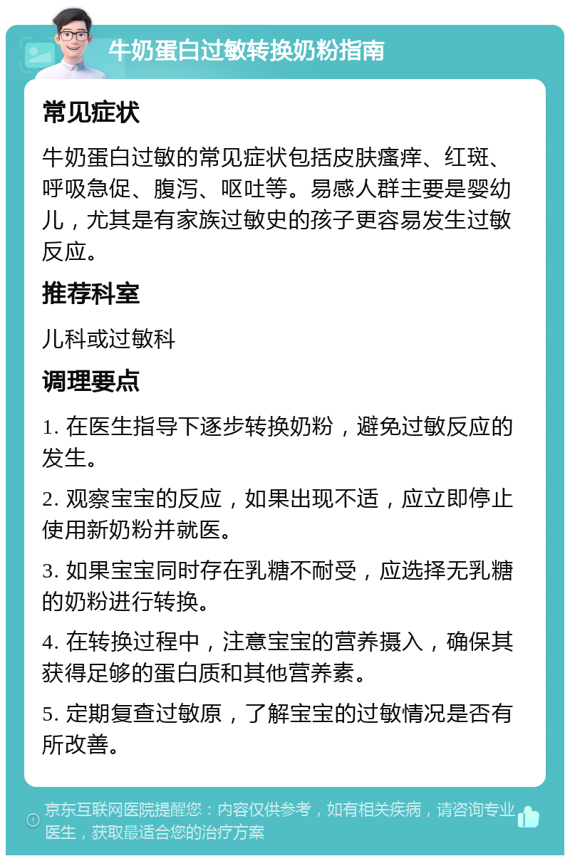 牛奶蛋白过敏转换奶粉指南 常见症状 牛奶蛋白过敏的常见症状包括皮肤瘙痒、红斑、呼吸急促、腹泻、呕吐等。易感人群主要是婴幼儿，尤其是有家族过敏史的孩子更容易发生过敏反应。 推荐科室 儿科或过敏科 调理要点 1. 在医生指导下逐步转换奶粉，避免过敏反应的发生。 2. 观察宝宝的反应，如果出现不适，应立即停止使用新奶粉并就医。 3. 如果宝宝同时存在乳糖不耐受，应选择无乳糖的奶粉进行转换。 4. 在转换过程中，注意宝宝的营养摄入，确保其获得足够的蛋白质和其他营养素。 5. 定期复查过敏原，了解宝宝的过敏情况是否有所改善。