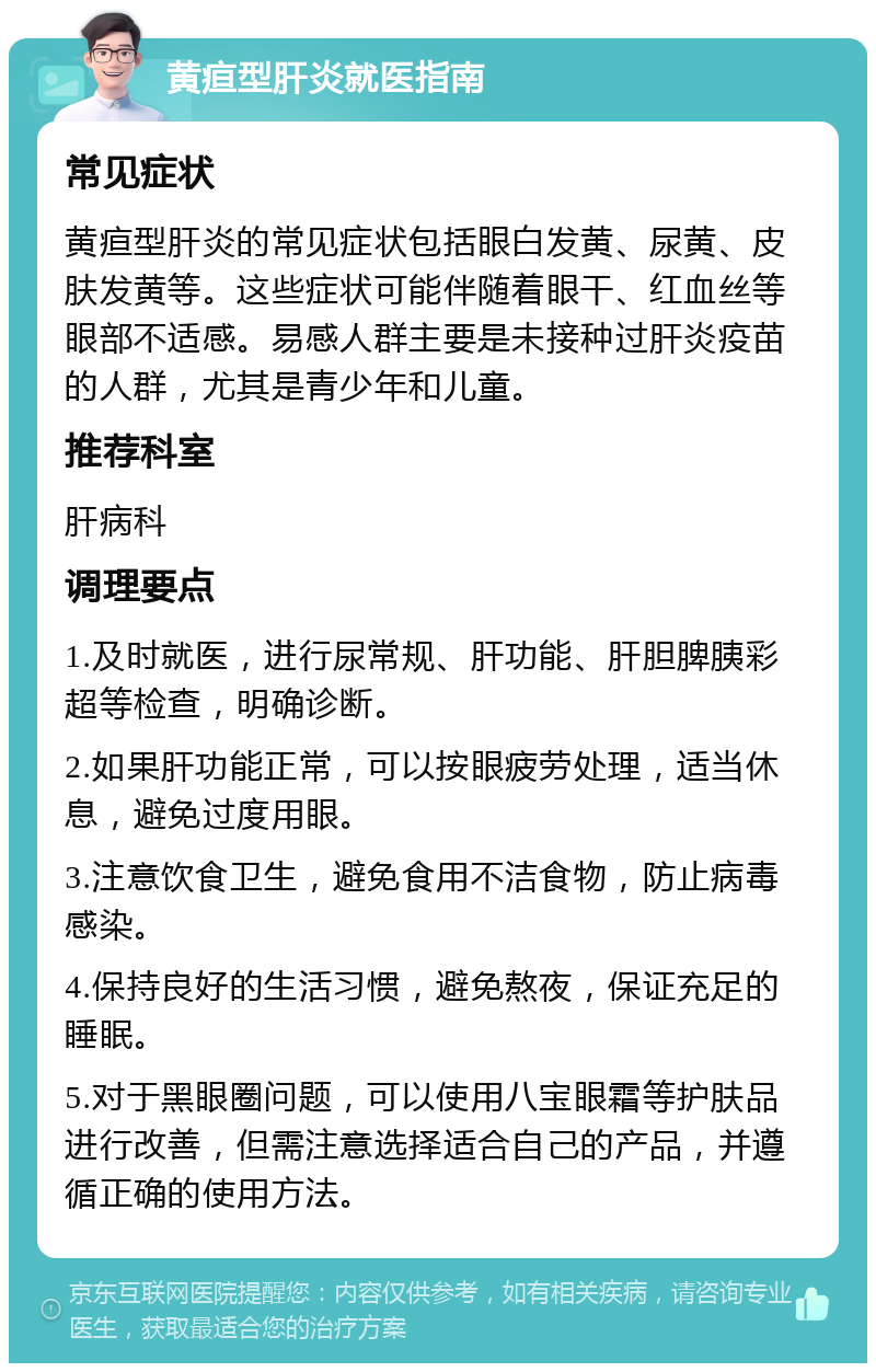 黄疸型肝炎就医指南 常见症状 黄疸型肝炎的常见症状包括眼白发黄、尿黄、皮肤发黄等。这些症状可能伴随着眼干、红血丝等眼部不适感。易感人群主要是未接种过肝炎疫苗的人群，尤其是青少年和儿童。 推荐科室 肝病科 调理要点 1.及时就医，进行尿常规、肝功能、肝胆脾胰彩超等检查，明确诊断。 2.如果肝功能正常，可以按眼疲劳处理，适当休息，避免过度用眼。 3.注意饮食卫生，避免食用不洁食物，防止病毒感染。 4.保持良好的生活习惯，避免熬夜，保证充足的睡眠。 5.对于黑眼圈问题，可以使用八宝眼霜等护肤品进行改善，但需注意选择适合自己的产品，并遵循正确的使用方法。