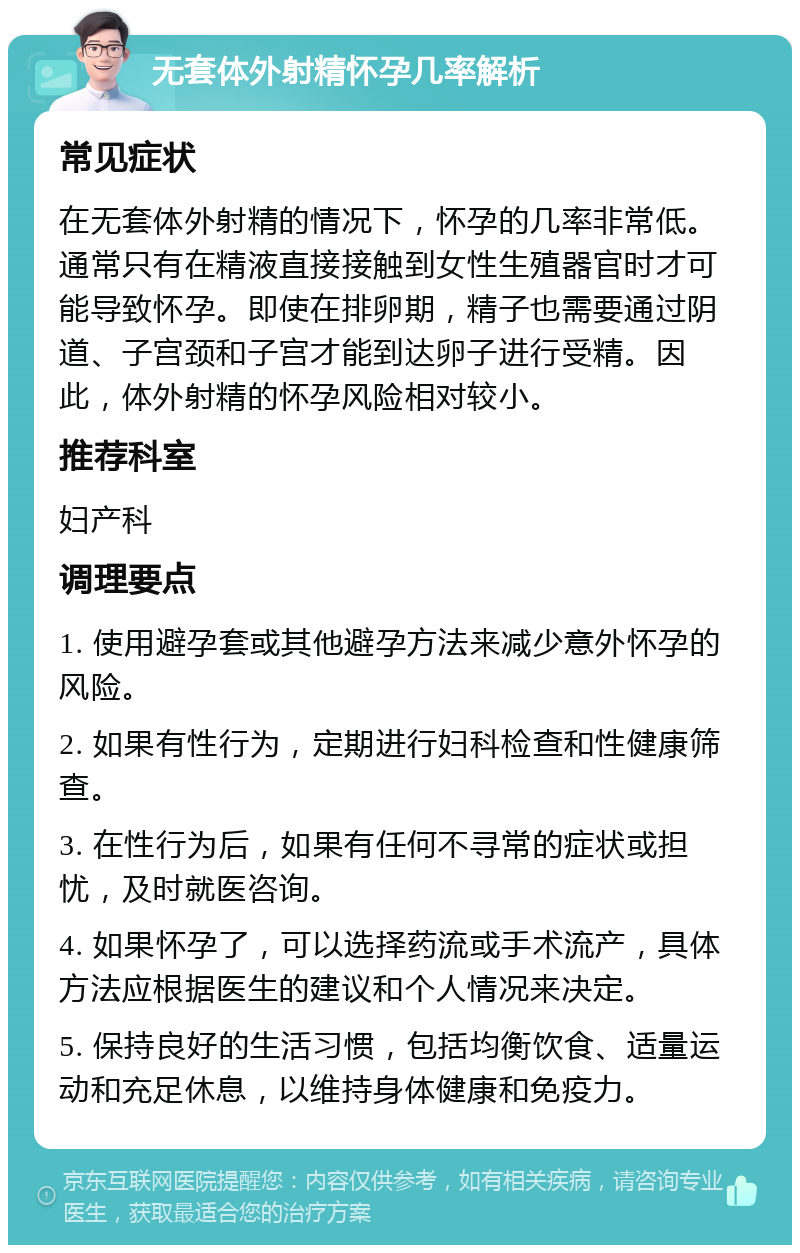 无套体外射精怀孕几率解析 常见症状 在无套体外射精的情况下，怀孕的几率非常低。通常只有在精液直接接触到女性生殖器官时才可能导致怀孕。即使在排卵期，精子也需要通过阴道、子宫颈和子宫才能到达卵子进行受精。因此，体外射精的怀孕风险相对较小。 推荐科室 妇产科 调理要点 1. 使用避孕套或其他避孕方法来减少意外怀孕的风险。 2. 如果有性行为，定期进行妇科检查和性健康筛查。 3. 在性行为后，如果有任何不寻常的症状或担忧，及时就医咨询。 4. 如果怀孕了，可以选择药流或手术流产，具体方法应根据医生的建议和个人情况来决定。 5. 保持良好的生活习惯，包括均衡饮食、适量运动和充足休息，以维持身体健康和免疫力。