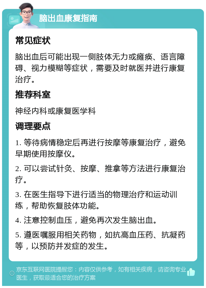 脑出血康复指南 常见症状 脑出血后可能出现一侧肢体无力或瘫痪、语言障碍、视力模糊等症状，需要及时就医并进行康复治疗。 推荐科室 神经内科或康复医学科 调理要点 1. 等待病情稳定后再进行按摩等康复治疗，避免早期使用按摩仪。 2. 可以尝试针灸、按摩、推拿等方法进行康复治疗。 3. 在医生指导下进行适当的物理治疗和运动训练，帮助恢复肢体功能。 4. 注意控制血压，避免再次发生脑出血。 5. 遵医嘱服用相关药物，如抗高血压药、抗凝药等，以预防并发症的发生。