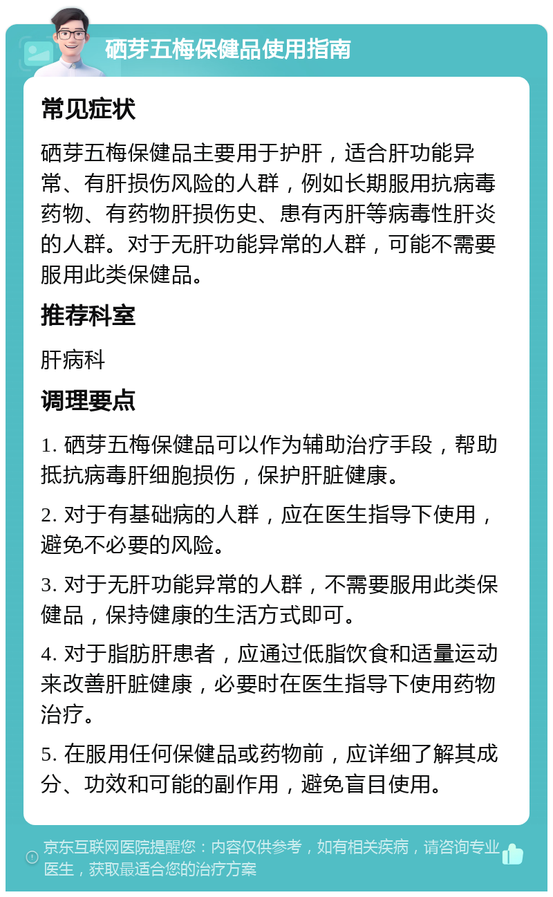 硒芽五梅保健品使用指南 常见症状 硒芽五梅保健品主要用于护肝，适合肝功能异常、有肝损伤风险的人群，例如长期服用抗病毒药物、有药物肝损伤史、患有丙肝等病毒性肝炎的人群。对于无肝功能异常的人群，可能不需要服用此类保健品。 推荐科室 肝病科 调理要点 1. 硒芽五梅保健品可以作为辅助治疗手段，帮助抵抗病毒肝细胞损伤，保护肝脏健康。 2. 对于有基础病的人群，应在医生指导下使用，避免不必要的风险。 3. 对于无肝功能异常的人群，不需要服用此类保健品，保持健康的生活方式即可。 4. 对于脂肪肝患者，应通过低脂饮食和适量运动来改善肝脏健康，必要时在医生指导下使用药物治疗。 5. 在服用任何保健品或药物前，应详细了解其成分、功效和可能的副作用，避免盲目使用。