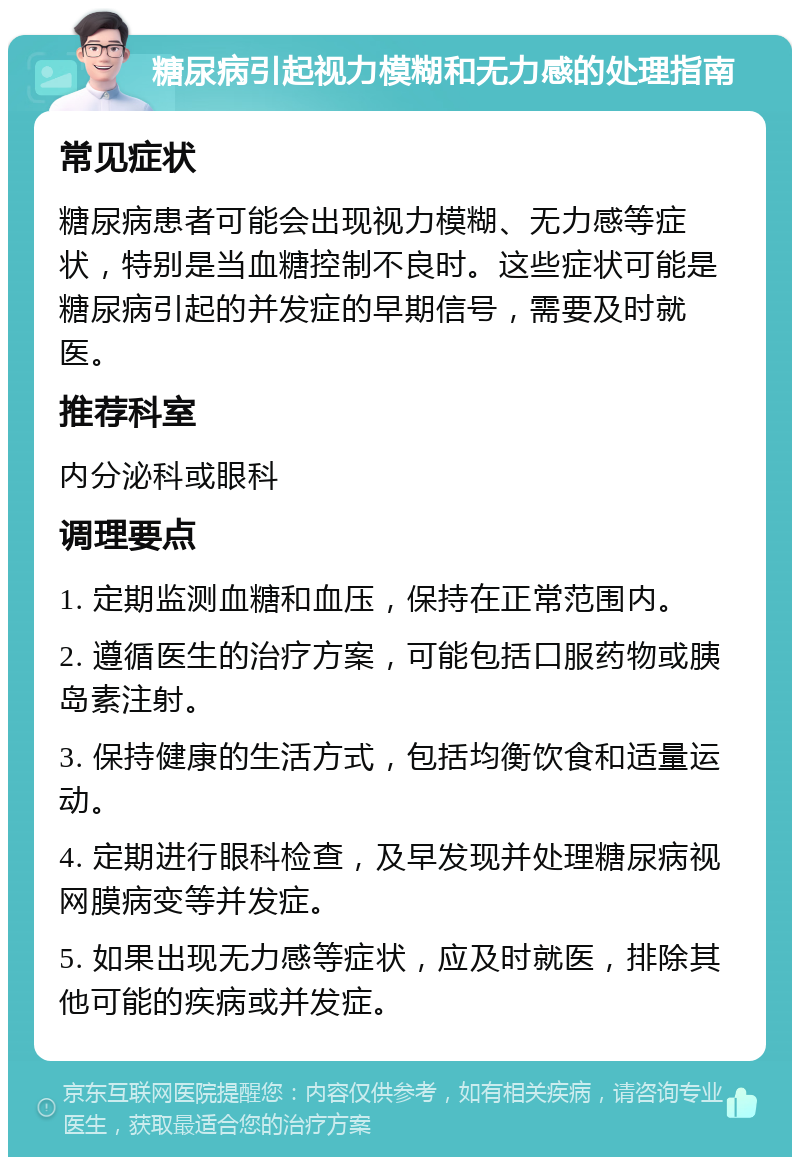 糖尿病引起视力模糊和无力感的处理指南 常见症状 糖尿病患者可能会出现视力模糊、无力感等症状，特别是当血糖控制不良时。这些症状可能是糖尿病引起的并发症的早期信号，需要及时就医。 推荐科室 内分泌科或眼科 调理要点 1. 定期监测血糖和血压，保持在正常范围内。 2. 遵循医生的治疗方案，可能包括口服药物或胰岛素注射。 3. 保持健康的生活方式，包括均衡饮食和适量运动。 4. 定期进行眼科检查，及早发现并处理糖尿病视网膜病变等并发症。 5. 如果出现无力感等症状，应及时就医，排除其他可能的疾病或并发症。