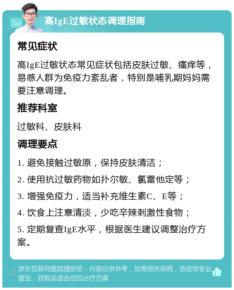 高IgE过敏状态调理指南 常见症状 高IgE过敏状态常见症状包括皮肤过敏、瘙痒等，易感人群为免疫力紊乱者，特别是哺乳期妈妈需要注意调理。 推荐科室 过敏科、皮肤科 调理要点 1. 避免接触过敏原，保持皮肤清洁； 2. 使用抗过敏药物如扑尔敏、氯雷他定等； 3. 增强免疫力，适当补充维生素C、E等； 4. 饮食上注意清淡，少吃辛辣刺激性食物； 5. 定期复查IgE水平，根据医生建议调整治疗方案。