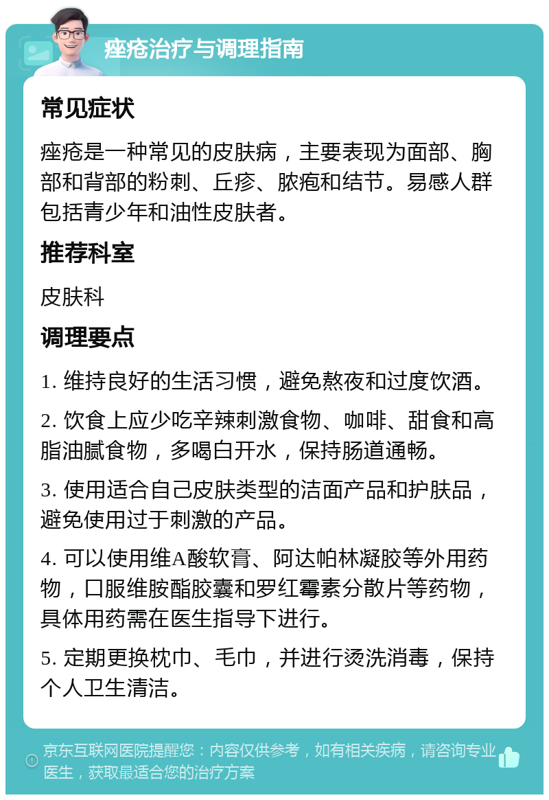 痤疮治疗与调理指南 常见症状 痤疮是一种常见的皮肤病，主要表现为面部、胸部和背部的粉刺、丘疹、脓疱和结节。易感人群包括青少年和油性皮肤者。 推荐科室 皮肤科 调理要点 1. 维持良好的生活习惯，避免熬夜和过度饮酒。 2. 饮食上应少吃辛辣刺激食物、咖啡、甜食和高脂油腻食物，多喝白开水，保持肠道通畅。 3. 使用适合自己皮肤类型的洁面产品和护肤品，避免使用过于刺激的产品。 4. 可以使用维A酸软膏、阿达帕林凝胶等外用药物，口服维胺酯胶囊和罗红霉素分散片等药物，具体用药需在医生指导下进行。 5. 定期更换枕巾、毛巾，并进行烫洗消毒，保持个人卫生清洁。