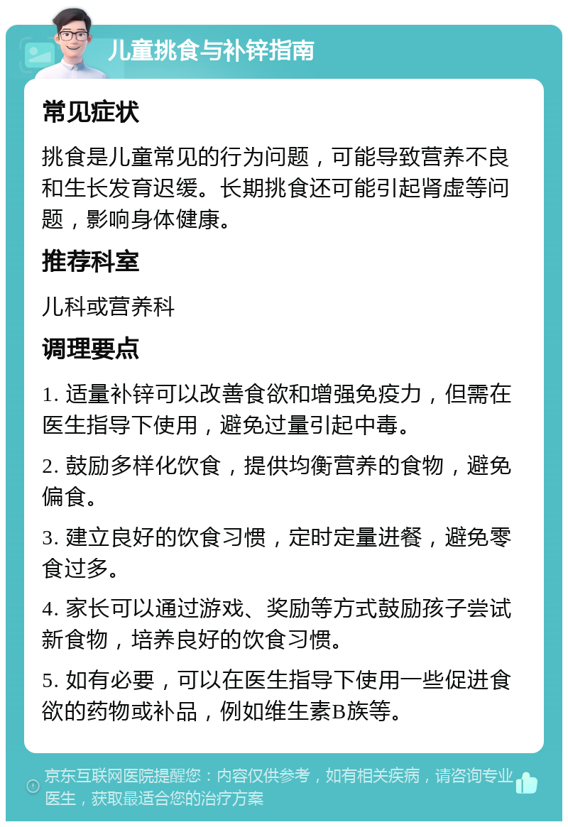 儿童挑食与补锌指南 常见症状 挑食是儿童常见的行为问题，可能导致营养不良和生长发育迟缓。长期挑食还可能引起肾虚等问题，影响身体健康。 推荐科室 儿科或营养科 调理要点 1. 适量补锌可以改善食欲和增强免疫力，但需在医生指导下使用，避免过量引起中毒。 2. 鼓励多样化饮食，提供均衡营养的食物，避免偏食。 3. 建立良好的饮食习惯，定时定量进餐，避免零食过多。 4. 家长可以通过游戏、奖励等方式鼓励孩子尝试新食物，培养良好的饮食习惯。 5. 如有必要，可以在医生指导下使用一些促进食欲的药物或补品，例如维生素B族等。