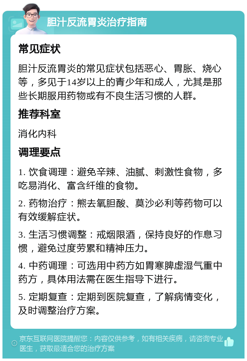 胆汁反流胃炎治疗指南 常见症状 胆汁反流胃炎的常见症状包括恶心、胃胀、烧心等，多见于14岁以上的青少年和成人，尤其是那些长期服用药物或有不良生活习惯的人群。 推荐科室 消化内科 调理要点 1. 饮食调理：避免辛辣、油腻、刺激性食物，多吃易消化、富含纤维的食物。 2. 药物治疗：熊去氧胆酸、莫沙必利等药物可以有效缓解症状。 3. 生活习惯调整：戒烟限酒，保持良好的作息习惯，避免过度劳累和精神压力。 4. 中药调理：可选用中药方如胃寒脾虚湿气重中药方，具体用法需在医生指导下进行。 5. 定期复查：定期到医院复查，了解病情变化，及时调整治疗方案。