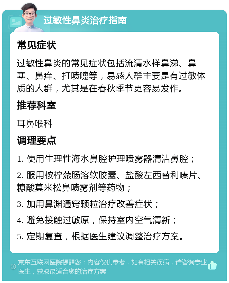 过敏性鼻炎治疗指南 常见症状 过敏性鼻炎的常见症状包括流清水样鼻涕、鼻塞、鼻痒、打喷嚏等，易感人群主要是有过敏体质的人群，尤其是在春秋季节更容易发作。 推荐科室 耳鼻喉科 调理要点 1. 使用生理性海水鼻腔护理喷雾器清洁鼻腔； 2. 服用桉柠蒎肠溶软胶囊、盐酸左西替利嗪片、糠酸莫米松鼻喷雾剂等药物； 3. 加用鼻渊通窍颗粒治疗改善症状； 4. 避免接触过敏原，保持室内空气清新； 5. 定期复查，根据医生建议调整治疗方案。