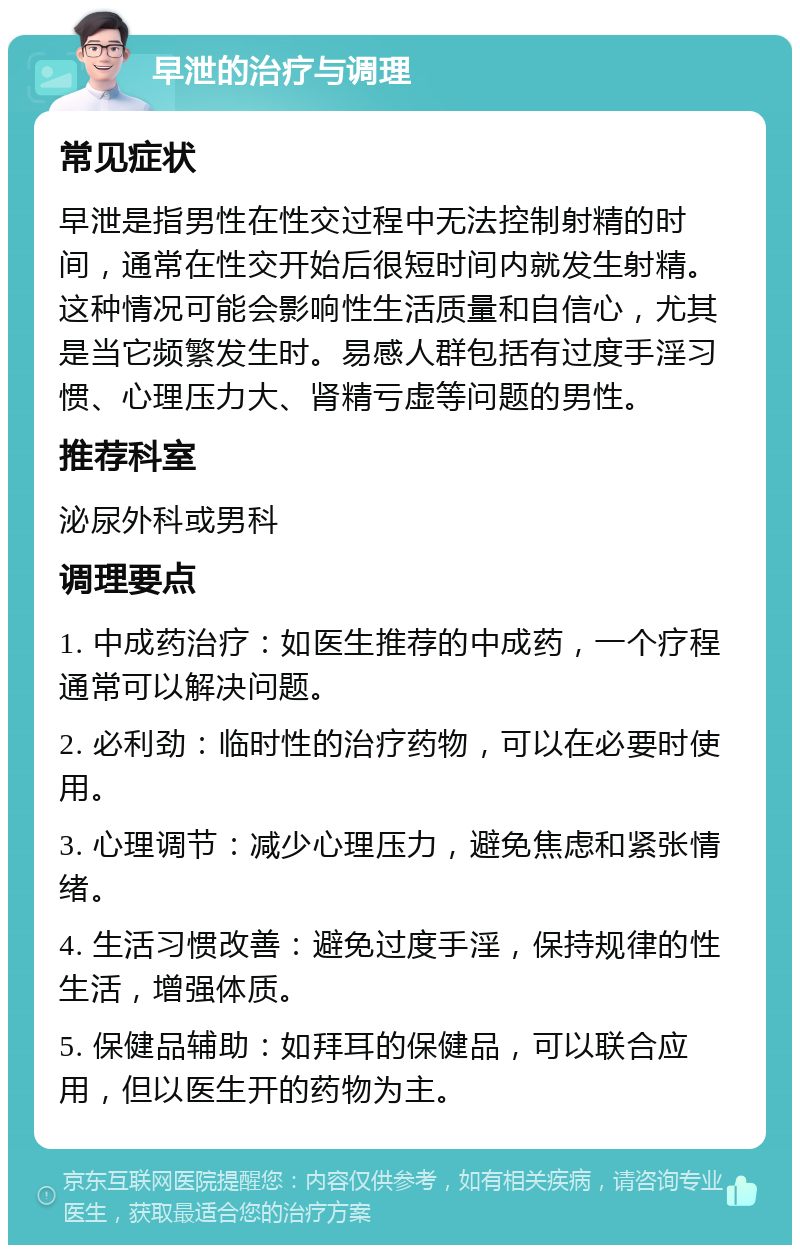 早泄的治疗与调理 常见症状 早泄是指男性在性交过程中无法控制射精的时间，通常在性交开始后很短时间内就发生射精。这种情况可能会影响性生活质量和自信心，尤其是当它频繁发生时。易感人群包括有过度手淫习惯、心理压力大、肾精亏虚等问题的男性。 推荐科室 泌尿外科或男科 调理要点 1. 中成药治疗：如医生推荐的中成药，一个疗程通常可以解决问题。 2. 必利劲：临时性的治疗药物，可以在必要时使用。 3. 心理调节：减少心理压力，避免焦虑和紧张情绪。 4. 生活习惯改善：避免过度手淫，保持规律的性生活，增强体质。 5. 保健品辅助：如拜耳的保健品，可以联合应用，但以医生开的药物为主。