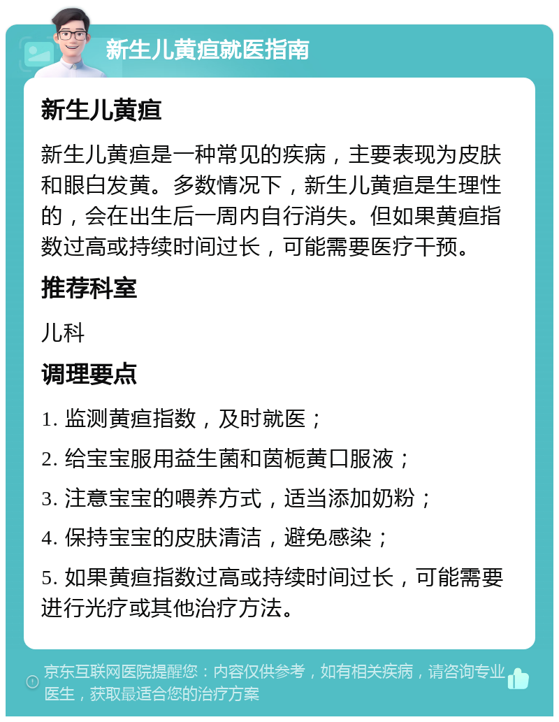 新生儿黄疸就医指南 新生儿黄疸 新生儿黄疸是一种常见的疾病，主要表现为皮肤和眼白发黄。多数情况下，新生儿黄疸是生理性的，会在出生后一周内自行消失。但如果黄疸指数过高或持续时间过长，可能需要医疗干预。 推荐科室 儿科 调理要点 1. 监测黄疸指数，及时就医； 2. 给宝宝服用益生菌和茵栀黄口服液； 3. 注意宝宝的喂养方式，适当添加奶粉； 4. 保持宝宝的皮肤清洁，避免感染； 5. 如果黄疸指数过高或持续时间过长，可能需要进行光疗或其他治疗方法。