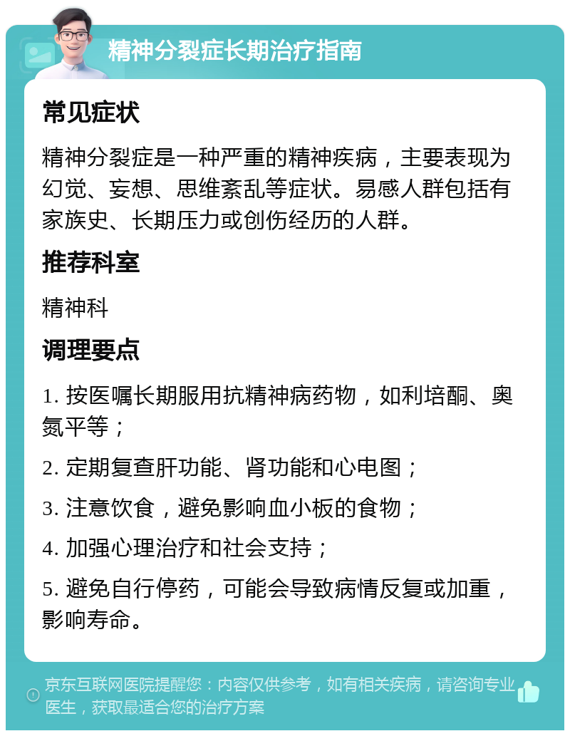 精神分裂症长期治疗指南 常见症状 精神分裂症是一种严重的精神疾病，主要表现为幻觉、妄想、思维紊乱等症状。易感人群包括有家族史、长期压力或创伤经历的人群。 推荐科室 精神科 调理要点 1. 按医嘱长期服用抗精神病药物，如利培酮、奥氮平等； 2. 定期复查肝功能、肾功能和心电图； 3. 注意饮食，避免影响血小板的食物； 4. 加强心理治疗和社会支持； 5. 避免自行停药，可能会导致病情反复或加重，影响寿命。