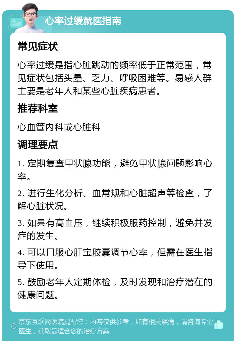 心率过缓就医指南 常见症状 心率过缓是指心脏跳动的频率低于正常范围，常见症状包括头晕、乏力、呼吸困难等。易感人群主要是老年人和某些心脏疾病患者。 推荐科室 心血管内科或心脏科 调理要点 1. 定期复查甲状腺功能，避免甲状腺问题影响心率。 2. 进行生化分析、血常规和心脏超声等检查，了解心脏状况。 3. 如果有高血压，继续积极服药控制，避免并发症的发生。 4. 可以口服心肝宝胶囊调节心率，但需在医生指导下使用。 5. 鼓励老年人定期体检，及时发现和治疗潜在的健康问题。