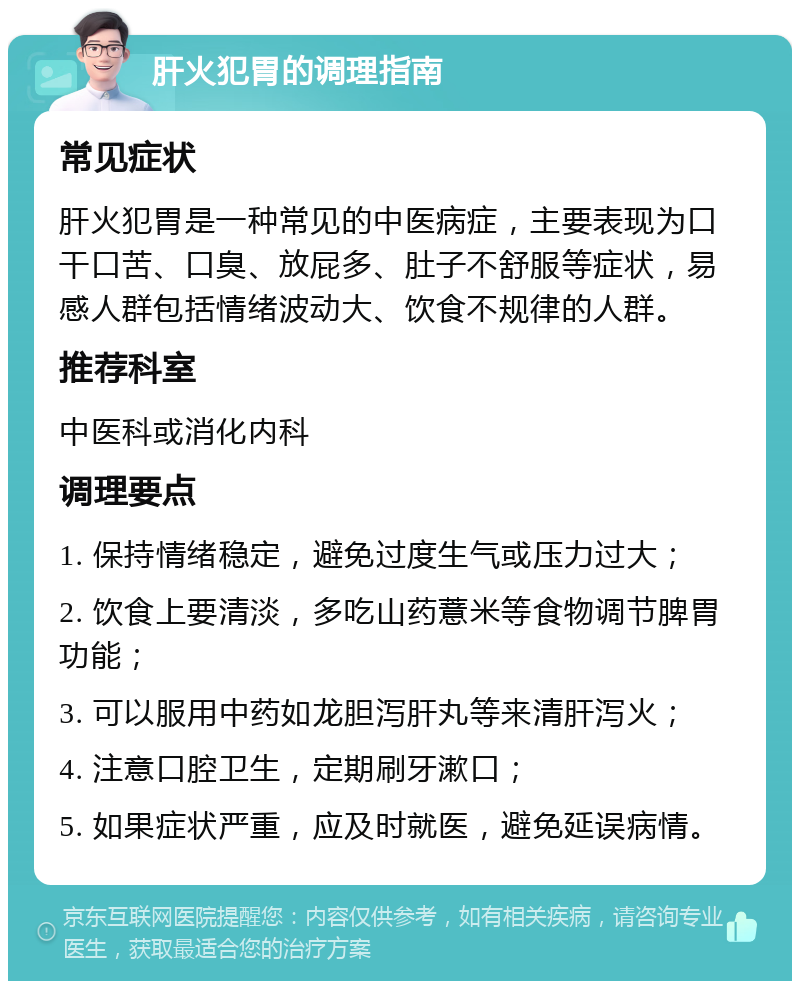 肝火犯胃的调理指南 常见症状 肝火犯胃是一种常见的中医病症，主要表现为口干口苦、口臭、放屁多、肚子不舒服等症状，易感人群包括情绪波动大、饮食不规律的人群。 推荐科室 中医科或消化内科 调理要点 1. 保持情绪稳定，避免过度生气或压力过大； 2. 饮食上要清淡，多吃山药薏米等食物调节脾胃功能； 3. 可以服用中药如龙胆泻肝丸等来清肝泻火； 4. 注意口腔卫生，定期刷牙漱口； 5. 如果症状严重，应及时就医，避免延误病情。