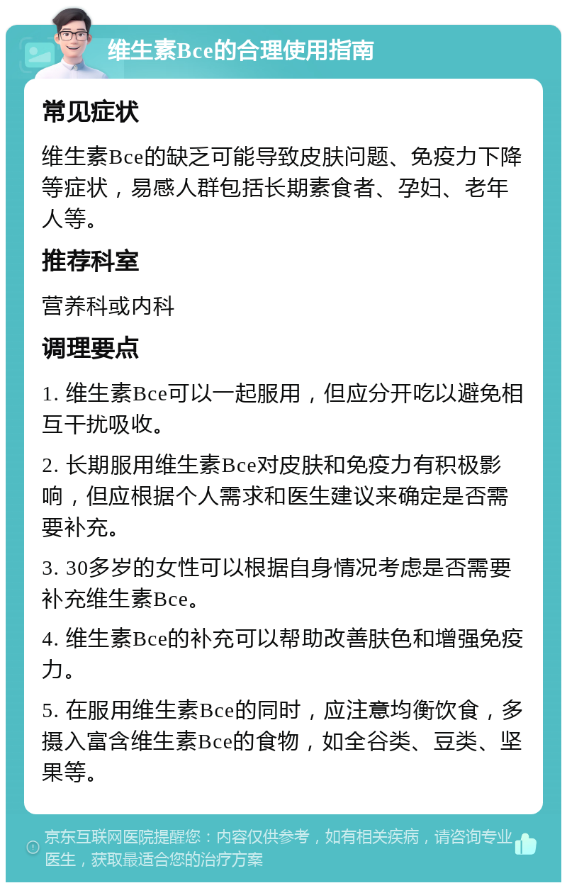 维生素Bce的合理使用指南 常见症状 维生素Bce的缺乏可能导致皮肤问题、免疫力下降等症状，易感人群包括长期素食者、孕妇、老年人等。 推荐科室 营养科或内科 调理要点 1. 维生素Bce可以一起服用，但应分开吃以避免相互干扰吸收。 2. 长期服用维生素Bce对皮肤和免疫力有积极影响，但应根据个人需求和医生建议来确定是否需要补充。 3. 30多岁的女性可以根据自身情况考虑是否需要补充维生素Bce。 4. 维生素Bce的补充可以帮助改善肤色和增强免疫力。 5. 在服用维生素Bce的同时，应注意均衡饮食，多摄入富含维生素Bce的食物，如全谷类、豆类、坚果等。