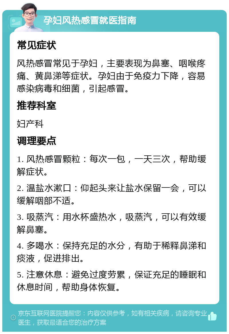 孕妇风热感冒就医指南 常见症状 风热感冒常见于孕妇，主要表现为鼻塞、咽喉疼痛、黄鼻涕等症状。孕妇由于免疫力下降，容易感染病毒和细菌，引起感冒。 推荐科室 妇产科 调理要点 1. 风热感冒颗粒：每次一包，一天三次，帮助缓解症状。 2. 温盐水漱口：仰起头来让盐水保留一会，可以缓解咽部不适。 3. 吸蒸汽：用水杯盛热水，吸蒸汽，可以有效缓解鼻塞。 4. 多喝水：保持充足的水分，有助于稀释鼻涕和痰液，促进排出。 5. 注意休息：避免过度劳累，保证充足的睡眠和休息时间，帮助身体恢复。