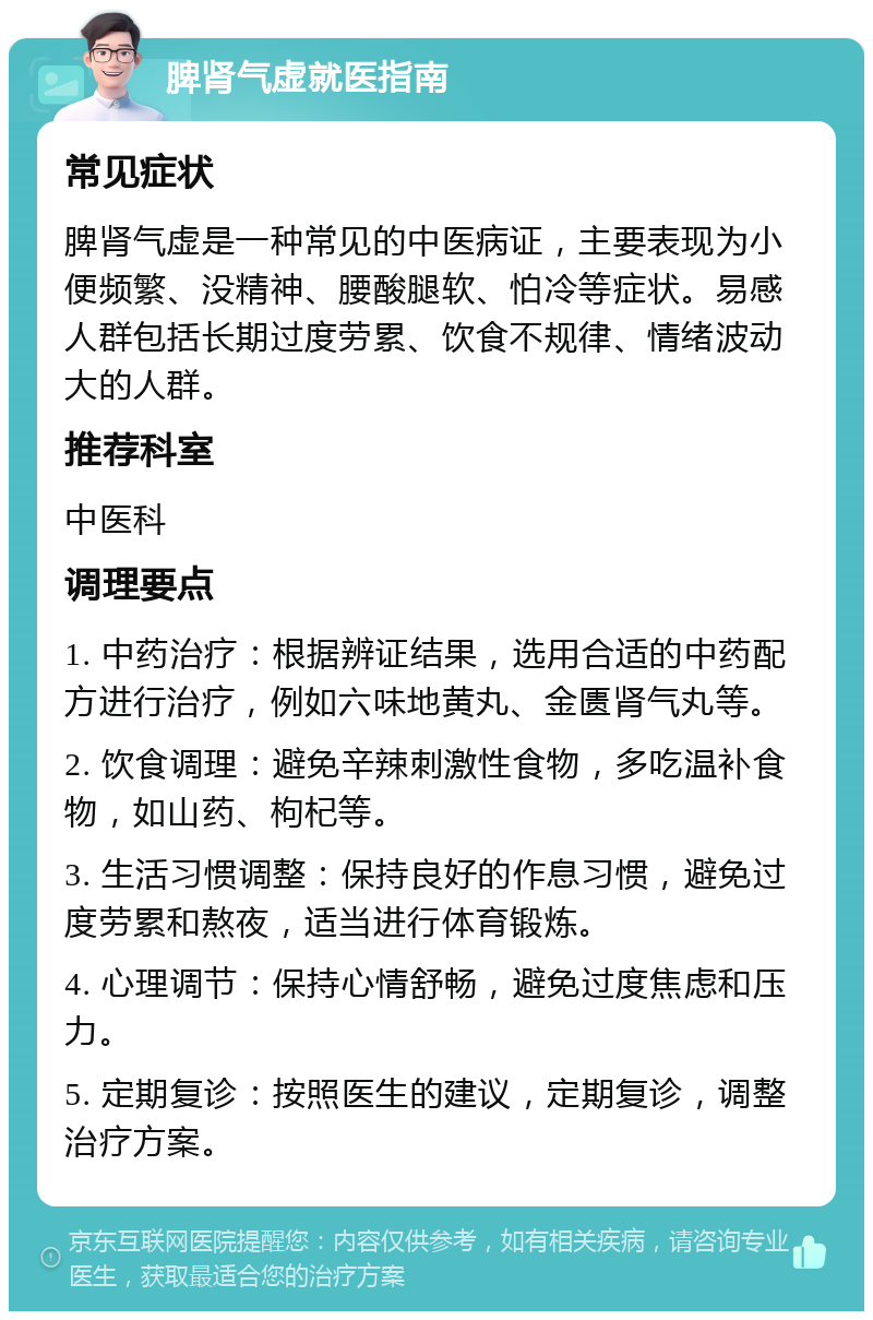 脾肾气虚就医指南 常见症状 脾肾气虚是一种常见的中医病证，主要表现为小便频繁、没精神、腰酸腿软、怕冷等症状。易感人群包括长期过度劳累、饮食不规律、情绪波动大的人群。 推荐科室 中医科 调理要点 1. 中药治疗：根据辨证结果，选用合适的中药配方进行治疗，例如六味地黄丸、金匮肾气丸等。 2. 饮食调理：避免辛辣刺激性食物，多吃温补食物，如山药、枸杞等。 3. 生活习惯调整：保持良好的作息习惯，避免过度劳累和熬夜，适当进行体育锻炼。 4. 心理调节：保持心情舒畅，避免过度焦虑和压力。 5. 定期复诊：按照医生的建议，定期复诊，调整治疗方案。