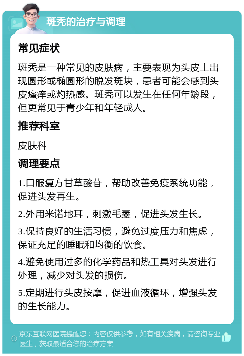 斑秃的治疗与调理 常见症状 斑秃是一种常见的皮肤病，主要表现为头皮上出现圆形或椭圆形的脱发斑块，患者可能会感到头皮瘙痒或灼热感。斑秃可以发生在任何年龄段，但更常见于青少年和年轻成人。 推荐科室 皮肤科 调理要点 1.口服复方甘草酸苷，帮助改善免疫系统功能，促进头发再生。 2.外用米诺地耳，刺激毛囊，促进头发生长。 3.保持良好的生活习惯，避免过度压力和焦虑，保证充足的睡眠和均衡的饮食。 4.避免使用过多的化学药品和热工具对头发进行处理，减少对头发的损伤。 5.定期进行头皮按摩，促进血液循环，增强头发的生长能力。