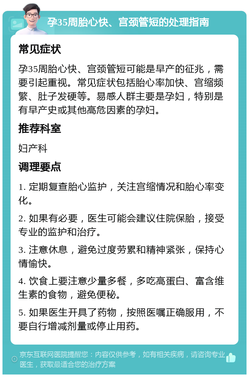 孕35周胎心快、宫颈管短的处理指南 常见症状 孕35周胎心快、宫颈管短可能是早产的征兆，需要引起重视。常见症状包括胎心率加快、宫缩频繁、肚子发硬等。易感人群主要是孕妇，特别是有早产史或其他高危因素的孕妇。 推荐科室 妇产科 调理要点 1. 定期复查胎心监护，关注宫缩情况和胎心率变化。 2. 如果有必要，医生可能会建议住院保胎，接受专业的监护和治疗。 3. 注意休息，避免过度劳累和精神紧张，保持心情愉快。 4. 饮食上要注意少量多餐，多吃高蛋白、富含维生素的食物，避免便秘。 5. 如果医生开具了药物，按照医嘱正确服用，不要自行增减剂量或停止用药。